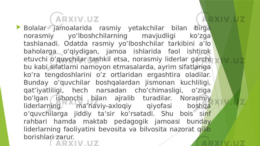  Bolalar jamoalarida rasmiy yetakchilar bilan birga norasmiy yo’lboshchilarning mavjudligi ko’zga tashlanadi. Odatda rasmiy yo’lboshchilar tarkibini aʼlo baholarga o’qiydigan, jamoa ishlarida faol ishtirok etuvchi o’quvchilar tashkil etsa, norasmiy liderlar garchi bu kabi sifatlarni namoyon etmasalarda, ayrim sifatlariga ko’ra tengdoshlarini o’z ortlaridan ergashtira oladilar. Bunday o’quvchilar boshqalardan jismonan kuchliligi, qatʼiyatliligi, hech narsadan cho’chimasligi, o’ziga bo’lgan ishonchi bilan ajralib turadilar. Norasmiy liderlarning maʼnaviy-axloqiy qiyofasi boshqa o’quvchilarga jiddiy taʼsir ko’rsatadi. Shu bois sinf rahbari hamda maktab pedagogik jamoasi bunday liderlarning faoliyatini bevosita va bilvosita nazorat qilib borishlari zarur. 