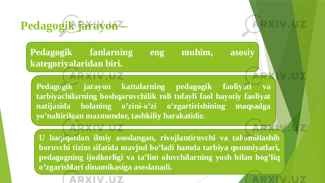 Pedagogik jarayon – Pedagogik fanlarning eng muhim, asosiy kategoriyalaridan biri. Pedagogik jarayon kattalarning pedagogik faoliyati va tarbiyachilarning boshqaruvchilik roli tufayli faol hayotiy faoliyat natijasida bolaning o’zini-o’zi o’zgartirishining maqsadga yo’naltirilgan mazmundor, tashkiliy harakatidir. U haqiqatdan ilmiy asoslangan, rivojlantiruvchi va takomillashib boruvchi tizim sifatida mavjud bo’ladi hamda tarbiya qonuniyatlari, pedagogning ijodkorligi va ta’lim oluvchilarning yosh bilan bog’liq o’zgarishlari dinamikasiga asoslanadi. 