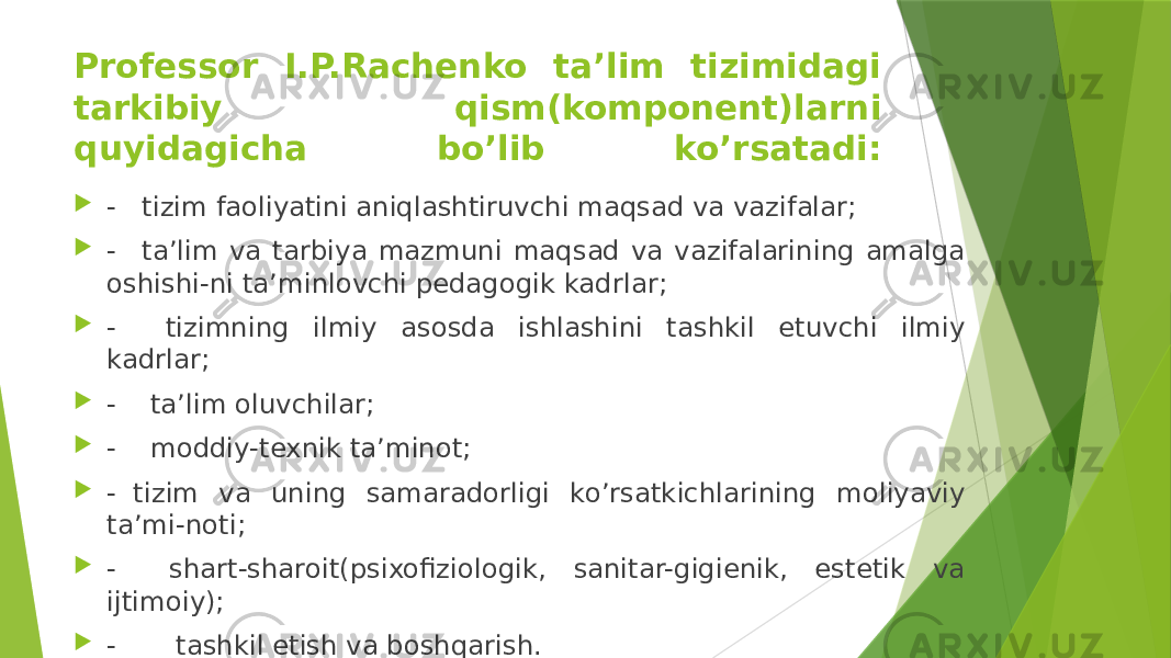 Professor I.P.Rachenko ta’lim tizimidagi tarkibiy qism(komponent)larni quyidagicha bo’lib ko’rsatadi:  -   tizim faoliyatini aniqlashtiruvchi maqsad va vazifalar;  -   ta’lim va tarbiya mazmuni maqsad va vazifalarining amalga oshishi-ni ta’minlovchi pedagogik kadrlar;  -    tizimning ilmiy asosda ishlashini tashkil etuvchi ilmiy kadrlar;  -    ta’lim oluvchilar;  -    moddiy-texnik ta’minot;  -  tizim va uning samaradorligi ko’rsatkichlarining moliyaviy ta’mi-noti;  -    shart-sharoit(psixofiziologik, sanitar-gigienik, estetik va ijtimoiy);  -       tashkil etish va boshqarish. 