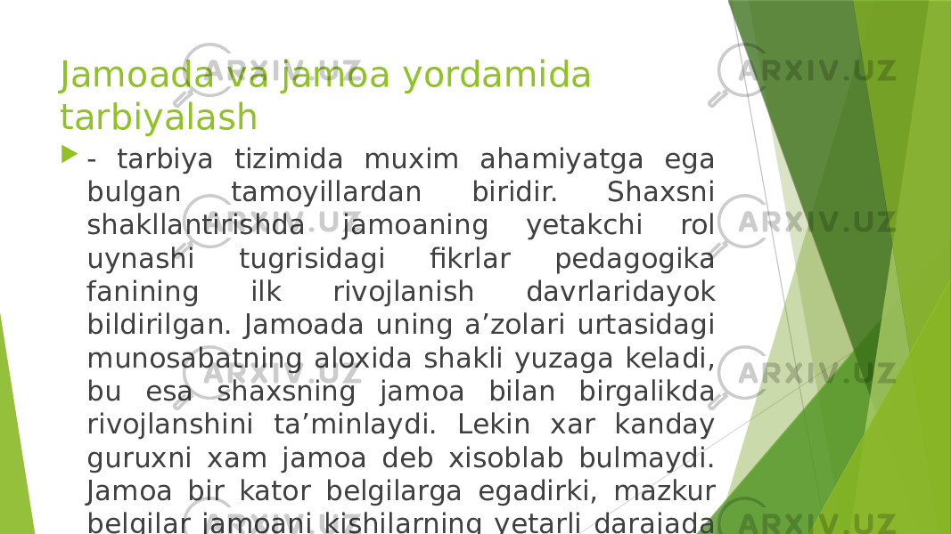 Jamoada va jamoa yordamida tarbiyalash  - tarbiya tizimida muxim ahamiyatga ega bulgan tamoyillardan biridir. Shaxsni shakllantirishda jamoaning yetakchi rol uynashi tugrisidagi fikrlar pedagogika fanining ilk rivojlanish davrlaridayok bildirilgan. Jamoada uning aʼzolari urtasidagi munosabatning aloxida shakli yuzaga keladi, bu esa shaxsning jamoa bilan birgalikda rivojlanshini taʼminlaydi. Lekin xar kanday guruxni xam jamoa deb xisoblab bulmaydi. Jamoa bir kator belgilarga egadirki, mazkur belgilar jamoani kishilarning yetarli darajada uyushgan xar kanday guruxdan ajratib turadi. 