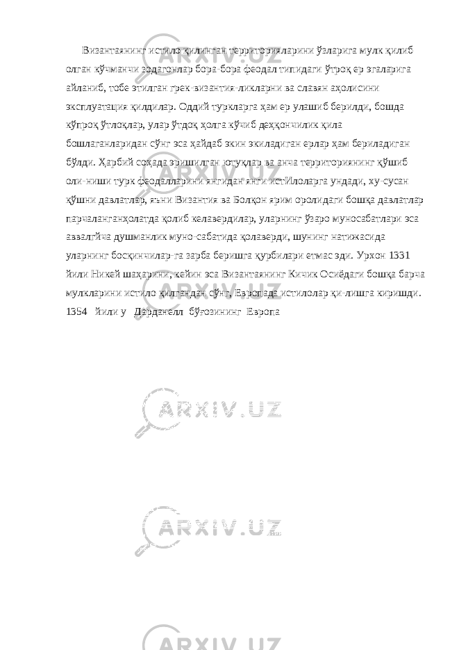 Византаянинг истило қилинган территорияларини ўзларига мулк қилиб олган кўчманчи зодагонлар бора-бора феодал типи даги ўтроқ ер эгаларига айланиб, тобе этилган грек-византия-ликларни ва славян аҳолисини эксплуатация қилдилар. Оддий туркларга ҳам ер улашиб берилди, бошда кўпроқ ўтлоқлар, улар ўтдоқ ҳолга кўчиб деҳқончилик қила бошлаганларидан сўнг эса ҳайдаб экин экиладиган ерлар ҳам бериладиган бўлди. Ҳарбий соҳада эришилган ютуқлар ва анча территориянинг қўшиб оли-ниши турк феодалларини янгидан янги истИлоларга ундади, ху-сусан қўшни давлатлар, яъни Византия ва Болқон ярим ороли даги бошқа давлатлар парчаланганҳолатда қолиб келавердилар, уларнинг ўзаро муносабатлари эса аввалгйча душманлик муно-сабатида қолаверди, шунинг натижасида уларнинг босқинчилар-га зарба беришга қурбилари етмас эди. Урхон 1331 йили Никей шаҳарини, кейин эса Византаянинг Кичик Осиёдаги бошқа бар ча мулкларини истило қилгандан сўнг, Европада истилолар қи-лишга киришди. 1354 йили у Дарданелл бўғозининг Европа 