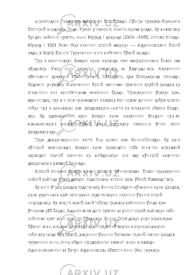 қирғоғидаги Галлиполь шаҳарини босиб олди. Сўнгра турклар-Фракияга бостириб кирдилар. Энди Урхон у томонга иккита юриш қилди. Бу вилоятлар бундан кейинги султон, яъни Мурод I даврида (1359—1389) истило этилди. Мурод I 1361 йили Фра-киянинг асосий шаҳари — Адрианополни босиб олди, у Брусу ўрнига Туркиянинг янги пойтахти бўлиб қо,лди. Тур к жангчилари Болқон ярим оролида ғоят шафқатсизлик билан иш кўрдилар. Улар тинч аҳолини таладилар ва ўлдирди-лар. Аҳолининг кўпчилиги қулларга айлантирилиб, Шарқдаги, қул бозорларида сотилди. Қадимги унумдор Фракиянинг босиб олиниши султонга ҳарбий-феодал ер эгалигини яна кенгайтириш имконини берди. Туркларнинг ўзлари ҳам, шунингдек, тур л и хил турклашган халқлар ёки ислом динини қабул қилган ғайри тур к вакиллари ҳам феодалларга—катта ер эгаларига айлана борди- лар. Бу одамларнинг купи Болқон ярим оролининг ўзидаги тур-ли мамлакатларга мансуб бўлиб, улар фотиҳлар томонига ўтган хоин феодаллар эди. Турк деҳқонларининг катта бир қисми ҳам Кичик&#39;Осиёдан бу ерга кўчириб келтирилди; Болқон ярим оролидаги тобе этил-ган маҳаллий аҳолидан тортиб олинган ер майдонлари ана шу кўчириб келинган деҳқонларга улашиб берилди. Асосий оғирлик Болқон ярим оролига кўчирилиши билан туркларнинг сиёсий ҳаётида ўтроқ деҳқон зодагонлар етакчи роль ўйнай бошлади&#34;лар. Бу янги ўтроқ феодал зодагонлар Кичик Осиёдаги кўчманчи ярим феодал, ярим уруғчилик ҳаёт кечирувчи зодагонларни иккинчи ўринга сиқиб чиқардилар. Бу вақтга келиб олий табақа турклар ҳаётининг ўзида ҳам ўзгариш рўй берди. Адрианопол-даги султон ва унинг сарой аъёнлари зеби- зийнатли ҳаёт кечи-радиган бўлдилар. Кичик Осиё даври учун характерли бўлган эски, маълум даражада ҳали сақланиб келган патриархал муно- сабатлар тезда йўқ бўлиб, уларнинг ўрыини батамом таркиб топган феодал тузумнинг янги, очиқ-ойдин ифодаланган аломат-.пари эгаллади. Адрианополнинг ва бутун Адрианополь области-пинг (ёки турклар 