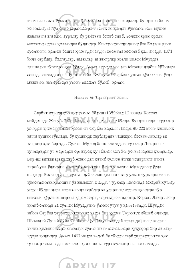 атаганларидек Румелиянинг 1 ) босиб олиниши ярим оролда бундан кейинги истилоларга йўл очиб берди..Стра- v тегик жиҳатдан Румелия ғоят муҳим аҳамиятга эга эди. Турк лар бу районни босиб олиб, Болқон ярим ороли массивига пона қоққандек бўлдилар. Константинополнинг ўзи Болқон ярим оро лининг қолган бошқа қисмидан энди тамомила кесилиб қолган эди. 1371 йили серблар, болгарлар, валахлар ва венгрлар коали-цияси Муродга қаршилик кўрсатмоқчи бўлди. Аммо иттифоқчи-лар Марица дарёси бўйидаги жангда енгилдилар. Шундан кейин Жанубий Сербия султон қўл остига ўтди. Византия императори упинг вассали бўлиб қолди. Косово майдонидаги жанг. Сербия короллигининг тамом бў лиши1389 йил 15 июнда Косово майдонида Жанубий Сербияда янги катта жанг бўлди. Бундан олдин турклар устидан қисман галаба қозонган Сербия короли Лазарь 80 000 минг кишилик катта қўшин тўплади, бу қўшинда серблардан ташқари, босния-ликлар ва венрлар ҳам бор эди. Султон Мурод бошчилигидаги турклар Лазарнинг кучларидан уч мартадан ортиқроқ куч билан Сербия устига юриш қилдилар. Бир ёш ватаппарвар серб жони-дап кечиб султон ётгап чодирпипг ичига кириб уни ўлдирди. Аммо бу вазиятии ўзгартирмади. Муроднинг ўғли шаҳзода Боя-аид янги султон деб эълоп қилинди ва у улкап турк армиясига қўмондоилик қилишни ўз зиммасига олди. Турклар томонида аскарий кучлар устун бўлганлиги натижасида серблар ва улар нинг иттифоқчилари зўр матонат кўрсатишларига қарамасдан, тор-мор этилдилар. Король Лазарь асир қилиб олинди ва сул тон Муроднинг ўлими учун у қатл этилди. Шундан кейин Сер бия территориясининг катта бир қисми Туркияга қўшиб олинди. Шимолий Дунай бўйи Сербияси (у Подунавия деб атала-ди) нинг қолган кичик қисмини серб князлари султоннинг вас-саллари ҳуқуқида бир оз вақт идора қилдилар. Аммо 1459 йилга келиб бу сўнгги серб территорияси ҳам турклар томонидан исти ло қилинди ва турк мулкларига киритилди. 