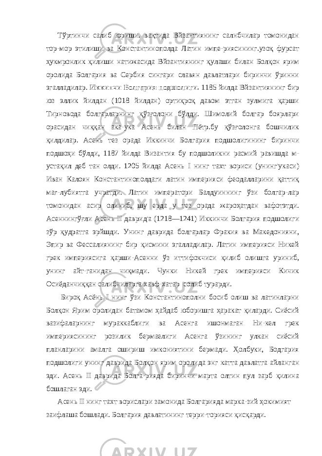 Тўртинчи салиб юриши. вақтида Вйзантиянинг салнбчилар томонидан тор-мор этилиши ва Константинополда Латин импе-риясининг.узоқ фурсат ҳукмронлик қилиши натижасида Вйзан тиянинг қулаши билан Болқон ярим оролида Болгария ва Сер бия сингари славян давлатлари биринчи ўринни эгалладилар. Иккинчи Болгария подшолиги. 1185 йилда Вйзантиянинг бир юз эллик йилдан (1018 йилдан) ортиқроқ давом этган зулмига қарши Тирновода болгарларнинг қўзғолони бўлди. Шимолий болгар боярлари орасидан чиққан ака-ука Асень билан Пётр.бу қўзғолонга бошчилик қилдилар. Асень тез орада Иккинчи Бол гария подшолигининг биринчи подшоҳи бўлди, 1187 йилда Ви зантия бу подшоликни расмий равишда м- устақил деб тан олди. 1205 йилда Асень I нинг тахт вориси (унинг&#39;укаси) Иван Калоян Константинополдаги латин империяси феодалларини қаттиқ мағ-лубиятга учратди. Латин императори Балдуиннинг ўзи болгар-лар томонидан асир олиниб, шу ерда у тез орада жароҳатдан вафотэтди. Асеннингўғли Асень II даврид&#39;а (1218—1241) Иккин чи Болгария подшолиги зўр қудратга эрйшди. Унинг даврида болгарлар Фракия ва Македонияни, Эпир ва Фессалиянинг бир қисмини эгалладилар. Латин империяси Никей грек империясига қарши-Асенни ўз иттифокчиси қилиб олишга уриниб, унинг айт-ганидан чиқмади. Чунки Никей грек империяси Кичик Осиёданчиққан салибчиларга хавф-хатар солиб турарди. Бироқ Асёнь I нинг ўзи Константинополни босиб олиш ва латинларни Болқон Ярим оролидан батамом ҳайдаб юборишга ҳаракат қиларди. Сиёсий вазифаларнинг мураккаблиги ва Асенга ишонмаган Ни-кел грек империясининг розилик бермаелиги Асенга ўзининг улкан сиёсий планларини амалга ошириш имкониятини бермади. Ҳолбуки, Бодгария подшолиги унинг даврида Болқон ярим оро лида энг катта давлатга айланган эди. Асень II даврида Болга-рияда биринчи марта олтин пул зарб қилина бошлаган эди. Асень II нинг тахт ворислари замонида Болгарияда марка-зий ҳокимият заифлаша бошлади. Болгария давлатининг терри-торияси қисқарди. 