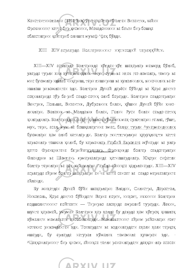 Константинополни (1261 йил) ўзига қайтариб олган Византия, кейин Фракиянинг катта бир қисмини, Македонияни ва баъзи бир бошқа областларни қайтариб олишга муваф-&#34;фақ бўлди. XIII — XIV асрларда Болгариянинг иқтисодий тараққйёти. XIII — XIV асрларда Болгарияда кўпдан-кўп шаҳарлар мавжуд бўлиб, уларда турли хил ҳунармандлик—жун, сурп ва ипак газ-ламалар, темир ва мис буюмлар ишлаб чиқариш, тери пишириш ва кулолчилик, виночилик ва ёғ ишлаш ривожланган эди. Бол гария Дунай дарёси бўйида ва Қора денгиз соҳилларида зўр бе-риб савдо-сотиқ олиб борарди. Болгария савдогарлари Венгрия, Польша, Византия, Дубровник билан, қўшни Дунай бўйи княз- ликлари. Валахия ва Молдавия билан, Галич Руси билан сав до-сотиқ қилардилар. Болгариядан фақат қишлоқ хўжалик маҳ-сулотлари: ға&#39;лла, гўшт, жун, тери, асал, мум ва бошқаларгина эмас, бал қи_турли_^унармандчилик буюмлари ҳам олиб кетилар-ди. Болгар гянгтпгярляри қуруқлиқгтя катта карвонлар ташкил қилиб, бу карвонл ар Ғарбий Европага жўнарди ва улар ҳатто Франциягача бприй&#39;ет яр д иляр. Фр анцияда болгар савдогарлари Фландрия ва Шампань ярмаркаларида қатнашардилар. Юқори сифатли болгар терилари ва оёқ кийимлари Ғарбда айниқса қадрланарди. XIII — XIV асрларда айрим болгар шаҳарлари ан-ча катта саноат ва савдо марказларига айланди. Бу жиҳатдан Дунай бўйи шаҳарлари: Владин, Силистра, Доростол, Никополь, Қора денгиз бўйидаги Варна порти, ниҳоят, иккинчи Болгария подшолигининг пойтахти — Тирнрво алоҳида ажралиб турарди. Лекин, шунга қарамай, умуман Болгария ҳар ҳолда бу даврда ҳам кўпроқ қишлоқ хўжалиги мамлакати ҳисоб-ланарди. Мамлакатнинг айрим районлари ғоят нотекис ривож ланган эди. Тоғлардаги ва водиилардаги аҳоли ҳали тарқоқ яшарди, бу ерларда натурал хўжалик тамомила ҳукмрон эди. - ^Цеҳқонларнинг бир қисми, айниқса тоғли раионлардаги деҳқон-лар асосан 