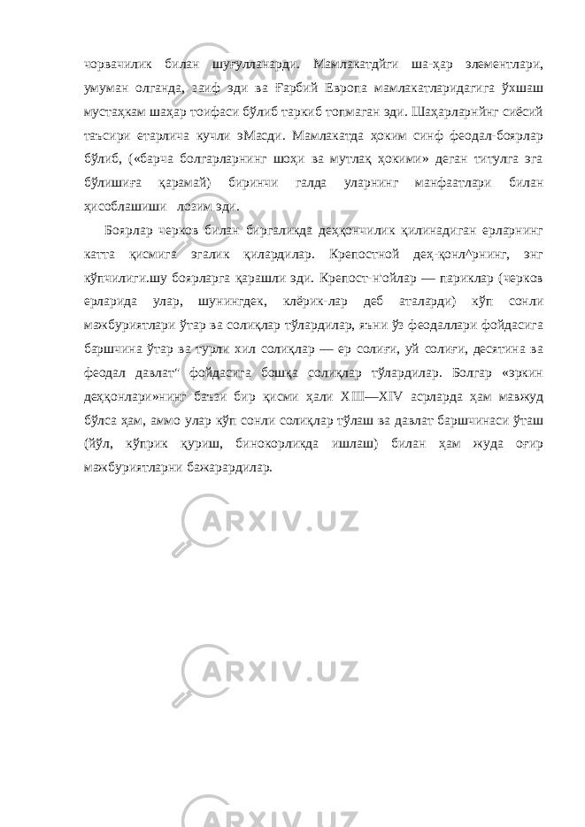 чорвачилик билан шуғулланарди. Мамлакатдйги ша-ҳар элементлари, умуман олганда, заиф эди ва Ғарбий Европа мамлакатларидагига ўхшаш мустаҳкам шаҳар тоифаси бўлиб таркиб топмаган эди. Шаҳарларнйнг сиёсий таъсири етарлича кучли эМасди. Мамлакатда ҳоким синф феодал-боярлар бўлиб, («барча болгарларнинг шоҳи ва мутлақ ҳокими» деган титулга эга бўлишиға қарамай) биринчи галда уларнинг манфаатлари билан ҳисоблашиши лозим эди. Боярлар черков билан биргаликда деҳқончилик қилинадиган ерларнинг катта қисмига эгалик қилардилар. Крепостной деҳ-қонл^рнинг, энг кўпчилиги.шу боярларга қарашли эди. Крепост-н&#39;ойлар — париклар (черков ерларида улар, шунингдек, клёрик-лар деб аталарди) кўп сонли мажбуриятлари ўтар ва солиқлар тўлардилар, яъни ўз феодаллари фойдасига баршчина ўтар ва турли хил солиқлар — ер солиғи, уй солиғи, десятина ва феодал давлат&#34; фойдасига бошқа солиқлар тўлардилар. Болгар «эркин деҳқонлари»нинг баъзи бир қисми ҳали XIII — XIV асрларда ҳам мавжуд бўлса ҳам, аммо улар кўп сонли солиқлар тўлаш ва давлат баршчинаси ўташ (йўл, кўприк қуриш, бинокорликда ишлаш) билан ҳам жуда оғир мажбуриятларни бажарардилар. 