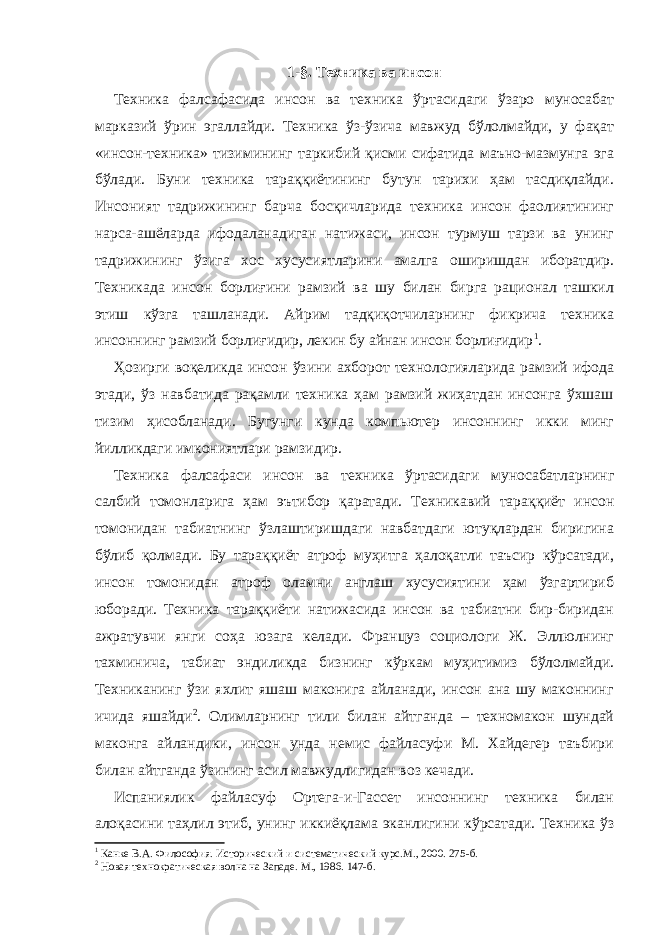 1-§. Техника ва инсон Техника фалсафасида инсон ва техника ўртасидаги ўзаро муносабат марказий ўрин эгаллайди. Техника ўз-ўзича мавжуд бўлолмайди, у фақат «инсон-техника» тизимининг таркибий қисми сифатида маъно-мазмунга эга бўлади. Буни техника тараққиётининг бутун тарихи ҳам тасдиқлайди. Инсоният тадрижининг барча босқичларида техника инсон фаолиятининг нарса-ашёларда ифодаланадиган натижаси, инсон турмуш тарзи ва унинг тадрижининг ўзига хос хусусиятларини амалга оширишдан иборатдир. Техникада инсон борлиғини рамзий ва шу билан бирга рационал ташкил этиш кўзга ташланади. Айрим тадқиқотчиларнинг фикрича техника инсоннинг рамзий борлиғидир, лекин бу айнан инсон борлиғидир 1 . Ҳозирги воқеликда инсон ўзини ахборот технологияларида рамзий ифода этади, ўз навбатида рақамли техника ҳам рамзий жиҳатдан инсонга ўхшаш тизим ҳисобланади. Бугунги кунда компьютер инсоннинг икки минг йилликдаги имкониятлари рамзидир. Техника фалсафаси инсон ва техника ўртасидаги муносабатларнинг салбий томонларига ҳам эътибор қаратади. Техникавий тараққиёт инсон томонидан табиатнинг ўзлаштиришдаги навбатдаги ютуқлардан биригина бўлиб қолмади. Бу тараққиёт атроф муҳитга ҳалоқатли таъсир кўрсатади, инсон томонидан атроф оламни англаш хусусиятини ҳам ўзгартириб юборади. Техника тараққиёти натижасида инсон ва табиатни бир-биридан ажратувчи янги соҳа юзага келади. Француз социологи Ж. Эллюлнинг тахминича, табиат эндиликда бизнинг кўркам муҳитимиз бўлолмайди. Техниканинг ўзи яхлит яшаш маконига айланади, инсон ана шу маконнинг ичида яшайди 2 . Олимларнинг тили билан айтганда – техномакон шундай маконга айландики, инсон унда немис файласуфи М. Хайдегер таъбири билан айтганда ўзининг асил мавжудлигидан воз кечади. Испаниялик файласуф Ортега-и-Гассет инсоннинг техника билан алоқасини таҳлил этиб, унинг иккиёқлама эканлигини кўрсатади. Техника ўз 1 Канке В.А. Философия. Исторический и систематический курс.М., 2000. 275 -б . 2 Новая технократическая волна на Западе. М ., 1986. 147 -б . 