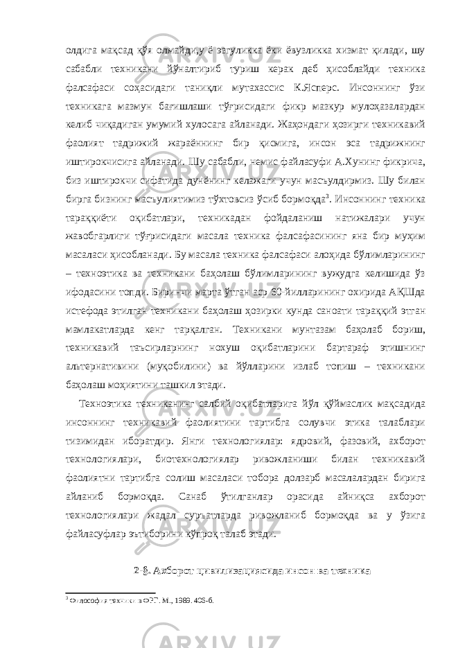 олдига мақсад қўя олмайди,у ё эзгуликка ёки ёвузликка хизмат қилади, шу сабабли техникани йўналтириб туриш керак деб ҳисоблайди техника фалсафаси соҳасидаги таниқли мутахассис К.Ясперс. Инсоннинг ўзи техникага мазмун бағишлаши тўғрисидаги фикр мазкур мулоҳазалардан келиб чиқадиган умумий хулосага айланади. Жаҳондаги ҳозирги техникавий фаолият тадрижий жараённинг бир қисмига, инсон эса тадрижнинг иштирокчисига айланади. Шу сабабли, немис файласуфи А.Хунинг фикрича, биз иштирокчи сифатида дунёнинг келажаги учун масъулдирмиз. Шу билан бирга бизнинг масъулиятимиз тўхтовсиз ўсиб бормоқда 3 . Инсоннинг техника тараққиёти оқибатлари, техникадан фойдаланиш натижалари учун жавобгарлиги тўғрисидаги масала техника фалсафасининг яна бир муҳим масаласи ҳисобланади. Бу масала техника фалсафаси алоҳида бўлимларининг – техноэтика ва техникани баҳолаш бўлимларининг вужудга келишида ўз ифодасини топди. Биринчи марта ўтган аср 60-йилларининг охирида АҚШда истефода этилган техникани баҳолаш ҳозирки кунда саноати тараққий этган мамлакатларда кенг тарқалган. Техникани мунтазам баҳолаб бориш, техникавий таъсирларнинг нохуш оқибатларини бартараф этишнинг альтернативини (муқобилини) ва йўлларини излаб топиш – техникани баҳолаш моҳиятини ташкил этади. Техноэтика техниканинг салбий оқибатларига йўл қўймаслик мақсадида инсоннинг техникавий фаолиятини тартибга солувчи этика талаблари тизимидан иборатдир. Янги технологиялар: ядровий, фазовий, ахборот технологиялари, биотехнологиялар ривожланиши билан техникавий фаолиятни тартибга солиш масаласи тобора долзарб масалалардан бирига айланиб бормоқда. Санаб ўтилганлар орасида айниқса ахборот технологиялари жадал суръатларда ривожланиб бормоқда ва у ўзига файласуфлар эътиборини кўпроқ талаб этади. 2-§. Ахборот цивилизациясида инсон ва техника 3 Философия техники в ФРГ. М., 1989. 406 -б . 