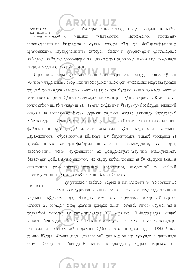  Ахборот ишлаб чиқариш, уни сақлаш ва қайта ишлаш жамиятнинг технологик жиҳатдан ривожланишини белгиловчи муҳим соҳага айланди. Файласуфларнинг цивилизация тараққиётининг ахборот босқичи тўғрисидаги фикрларида ахборот, ахборот тизимлари ва технологияларининг инсоният ҳаётидаги ролига катта аҳамият берилади. Биринчи электрон ҳисоблаш машиналари яратилган вақтдан бошлаб ўтган 70 йил ичида компьютер техникаси улкан электрон-ҳисоблаш марказларидан тортиб то чиндан мислсиз имконияларга эга бўлган кичик ҳажмли махсус компьютерларгача бўлган салмоқли натижаларни қўлга киритди. Компьютер инқилоби ишлаб чиқариш ва таълим сифатини ўзгартириб юборди, маиший соҳани ва инсоннинг бутун турмуш тарзини жадал равишда ўзгартириб юбормоқда. Компьютер техникаси ва ахборот технологияларидан фойдаланиш ҳар қандай давлат томонидан қўлга киритилган ютуқлар даражасининг кўрсаткичига айланди. Бу биринчидан, ишлаб чиқариш ва ҳисоблаш техникасидан фойдаланиш базасининг мавжудлиги, иккинчидан, ахборотнинг кенг тарқалишини ва фойдаланувчиларнинг маълумотлар базасидан фойдалана олишини, тез қарор қабул қилиш ва бу қарорни амалга оширишни таъминловчи тегишли иқтисодий, ижтимоий ва сиёсий институтларнинг фаолият кўрсатиши билан боғлиқ. Бутунжаҳон ахборот тармоғи Интернетнинг яратилиши ва фаолият кўрсатиши инсониятнинг техника соҳасида эришган ютуқлари кўрсаткичидир. Интернет компьютер тармоғидан иборат. Интернет тарихи 35 йилдан зиёд даврни қамраб олган бўлиб, унинг тармоғидаги таркибий қисмлар ва технологиялар ХХ асрнинг 60-йилларидан ишлаб чиқила бошлади. « Internet » атамасининг ўзи эса компьютер тармоқлари белгиланган техникавий андозалар бўйича бирлаштирилганда – 1982 йилда пайдо бўлди. Ҳамда янги техникавий тизимларнинг вужудга келишидаги зарур босқичга айланди.У катта миқдордаги, турли тармоқларни Компьютер техникасининг ривожланиши ва ахборот технологиялари Интернет 