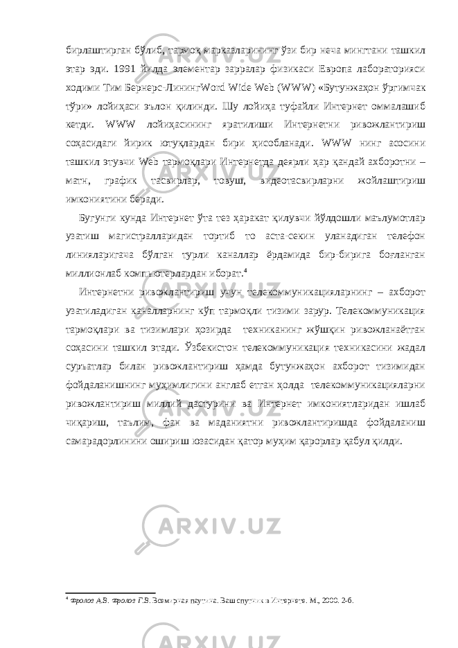 бирлаштирган бўлиб, тармоқ марказларининг ўзи бир неча мингтани ташкил этар эди. 1991 йилда элементар зарралар физикаси Европа лабораторияси ходими Тим Бернерс-Лининг Word Wide Web ( WWW ) «Бутунжаҳон ўргимчак т ў ри» лойиҳаси эълон қилинди. Шу лойиҳа туфайли Интернет оммалашиб кетди. WWW лойиҳасининг яратилиши Интернетни ривожлантириш соҳасидаги йирик ютуқлардан бири ҳисобланади. WWW нинг асосини ташкил этувчи Web тармоқлари Интернетда деярли ҳар қандай ахборотни – матн, график тасвирлар, товуш, видеотасвирларни жойлаштириш имкониятини беради. Бугунги кунда Интернет ўта тез ҳаракат қилувчи йўлдошли маълумотлар узатиш магистралларидан тортиб то аста-секин уланадиган телефон линияларигача бўлган турли каналлар ёрдамида бир-бирига боғланган миллионлаб компьютерлардан иборат. 4 Интернетни ривожлантириш учун телекоммуникацияларнинг – ахборот узатиладиган каналларнинг кўп тармоқли тизими зарур. Телекоммуникация тармоқлари ва тизимлари ҳозирда техниканинг жўшқин ривожланаётган соҳасини ташкил этади. Ўзбекистон телекоммуникация техникасини жадал суръатлар билан ривожлантириш ҳамда бутунжаҳон ахборот тизимидан фойдаланишнинг муҳимлигини англаб етган ҳолда телекоммуникацияларни ривожлантириш миллий дастурини ва Интернет имкониятларидан ишлаб чиқариш, таълим, фан ва маданиятни ривожлантиришда фойдаланиш самарадорлинини ошириш юзасидан қатор муҳим қарорлар қабул қилди. 4 Фролов А.В. Фролов Г.В . Всемирная паутина. Ваш спутник в Интернете. М., 2000. 2 -б . 