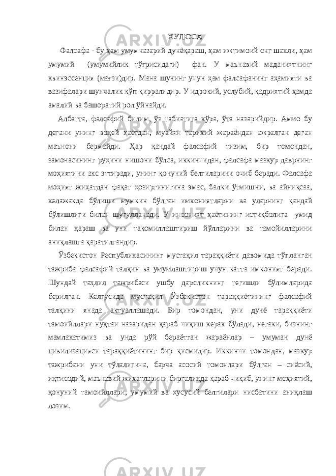 ХУЛОСА Фалсафа - бу ҳам умумназарий дунёқараш, ҳам ижтимоий онг шакли, ҳам умумий (умумийлик тўғрисидаги) фан. У маънавий маданиятнинг квинэссенция (мағзи)дир. Мана шунинг учун ҳам фалсафанинг аҳамияти ва вазифалари шунчалик кўп қирралидир. У идрокий, услубий, қадриятий ҳамда амалий ва башоратий рол ўйнайди. Албатта, фалсафий билим, ўз табиатига кўра, ўта назарийдир. Аммо бу дегани унинг воқей ҳаётдан, муайян тарихий жараёндан ажралган деган маънони бермайди. Ҳар қандай фалсафий тизим, бир томондан, замонасининг руҳини нишони бўлса, иккинчидан, фалсафа мазкур даврнинг моҳиятини акс эттиради, унинг қонуний белгиларини очиб беради. Фалсафа моҳият жиҳатдан фақат ҳозиргинигина эмас, балки ўтмишни, ва айниқсаа, келажакда бўлиши мумкин бўлган имконият лар ни ва у лар нинг қандай бўлишлиги билан шуғулланади. У инсоният ҳаётининг истиқболига умид билан қараш ва уни такомиллаштириш йўлларини ва тамойилларини аниқлашга қаратилгандир. Ўзбекистон Республикасининг мустақил тараққиёти давомида тўпланган тажриба фалсафий талқин ва умумлаштириш учун катта имконият беради. Шундай таҳлил тажрибаси ушбу дарсликнинг тегишли бўлимларида берилган. Келгусида мустақил Ўзбекистон тараққиётининг фалсафий талқини янада акт у аллашади. Бир томондан, уни дунё тараққиёти тамоийллари нуқтаи назаридан қараб чиқиш керак бўлади, негаки, бизнинг мамлакатимиз ва унда рўй бераётган жараёнлар – умуман дунё цивилизацияси тараққиётининг бир қисмидир. Иккинчи томондан, мазкур тажрибани уни тўлалигича, барча асосий томонлари бўлган – сиёсий, иқтисодий, маънавий жихатларини биргаликда қараб чиқиб, унинг моҳиятий, қонуний тамоийллари, умумий ва хусусий белгилари нисбатини аниқлаш лозим. 