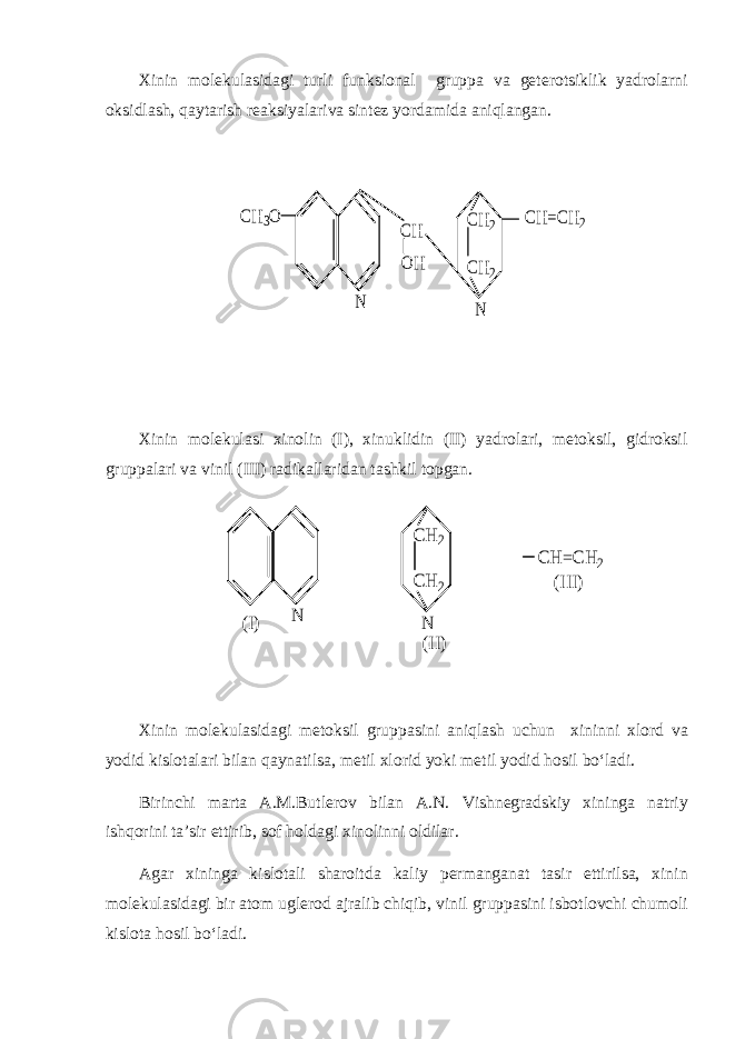 Xinin molekulasidagi turli funksional gruppa va geterotsiklik yadrolarni oksidlash, qaytarish reaksiyalariva sintez yordamida aniqlangan.CH3O CH OH CH=CH2 N CH2 CH2 N Xinin molekulasi xinolin (I), xinuklidin (II) yadrolari, metoksil, gidroksil gruppalari va vinil (III) radikallaridan tashkil topgan. CH =CH 2 N CH 2 CH 2 N (I) (II) (III) Xinin molekulasidagi metoksil gruppasini aniqlash uchun xininni xlord va yodid kislotalari bilan qaynatilsa, metil xlorid yoki metil yodid hosil bo‘ladi. Birinchi marta A.M.Butlerov bilan A.N. Vishnegradskiy xininga natriy ishqorini ta’sir ettirib, sof holdagi xinolinni oldilar. Agar xininga kislotali sharoitda kaliy permanganat tasir ettirilsa, xinin molekulasidagi bir atom uglerod ajralib chiqib, vinil gruppasini isbotlovchi chumoli kislota hosil bo‘ladi. 
