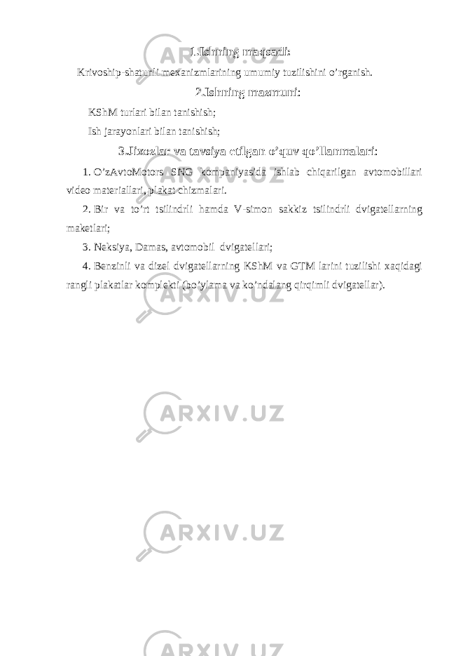 1.Ishning maqsadi: Krivoship-shatunli mexanizmlarining umumiy tuzilishini o’rganish. 2.Ishning mazmuni : KShM turlari bilan tanishish; Ish jarayonlari bilan tanishish; 3.Jixozlar va tavsiya etilgan o’quv qo’llanmalari : 1. O’zAvtoMotors SNG kompaniyasida ishlab chiqarilgan avtomobillari video materiallari, plakat chizmalari. 2. Bir va to’rt tsilindrli hamda V-simon sakkiz tsilindrli dvigatellarning maketlari; 3. Neksiya, Damas, avtomobil dvigatellari; 4. Benzinli va dizel dvigatellarning KShM va GTM larini tuzilishi xaqidagi rangli plakatlar komplekti (bo’ylama va ko’ndalang qirqimli dvigatellar). 