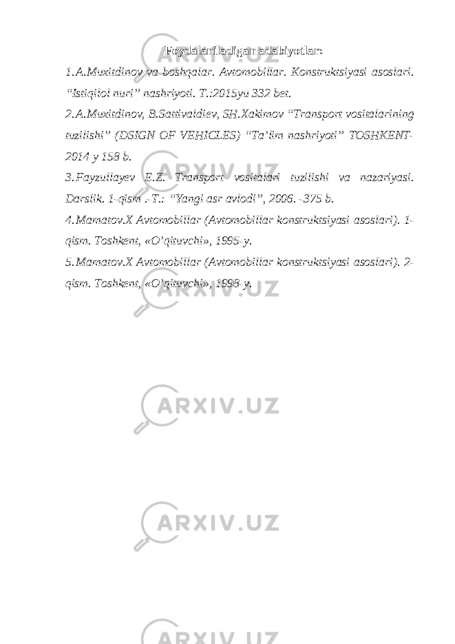 Foydalaniladigan adabiyotlar: 1. A.Muxitdinov va boshqalar. Avtomobillar. Konstruktsiyasi asoslari. “Istiqilol nuri” nashriyoti. T.:2015yu 332 bet. 2. A.Muxitdinov, B.Sattivaldiev, SH.Xakimov “Transport vositalarining tuzilishi” (DSIGN OF VEHICLES) “Ta’lim nashriyoti” TOSHKENT- 2014 y 158 b. 3. Fayzullayev E.Z. Transport vositalari tuzilishi va nazariyasi. Darslik. 1-qism .-T.: “Yangi asr avlodi”, 2006. -375 b. 4. Mamatov.X Avtomobillar (Avtomobillar konstruktsiyasi asoslari). 1- qism. Toshkent, «O’qituvchi», 1995-y. 5. Mamatov.X Avtomobillar (Avtomobillar konstruktsiyasi asoslari). 2- qism. Toshkent, «O’qituvchi», 1998-y. 