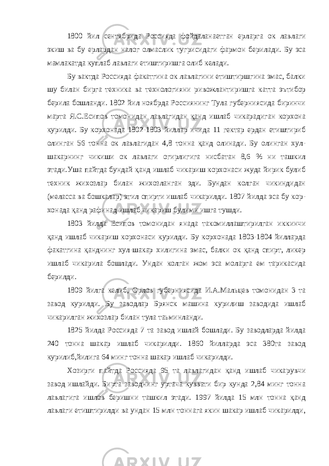 1800 йил сентябрида Россияда фойдаланаетган ерларга ок лав лаги экиш ва бу ерлардан налог олмаслик тугрисидаги фармон бери лади. Бу эса мамлакатда куплаб лавлаги етиштиришга олиб келади. Бу вактда Россияда факатгина ок лавлагини етиштиршгина эмас, балки шу билан бирга техника ва технологияни ривожланти ришга катта эътибор берила бошланди. 1802 йил ноябрда Россиянинг Тула губерниясида биринчи марта Я.С.Есипов томонидан лавлагидан қанд ишлаб чикарадиган корхона курилди. Бу корхонада 1802-1803 йиллар ичида 11 гектар ердан етиштириб олинган 56 тонна ок лав лагидан 4,8 тонна қанд олинади. Бу олинган хул- шакарнинг чикиши ок лавлаги огирлигига нисбатан 8,6 % ни ташкил этади.Уша пайтда бундай қанд ишлаб чикариш корхонаси жуда йирик булиб техник жи хозлар билан жихозланган эди. Бундан колган чикиндидан (меласса ва бошкалар) этил спирти ишлаб чикарилди. 1807 йилда эса бу кор - хонада қанд рафинад ишлаб чикариш булими ишга тушди. 1803 йилда Есипов томонидан янада такомиллаштирилган ик кинчи қанд ишлаб чикариш корхонаси курилди. Бу корхонада 1803-1804 йилларда факатгина қанднинг хул-шакар хилигина эмас, балки ок қанд спирт, ликер ишлаб чикарила бошлади. Ундан колган жом эса моларга ем тарикасида берилди. 1809 йилга келиб, Орлов губерниясида И.А.Мальцев томонидан 3 та завод курилди. Бу заводлар Брянск машина курилиш заводида ишлаб чикарилган жихозлар билан тула таьминланди. 1825 йилда Россияда 7 та завод ишлай бошлади. Бу заводларда йилда 240 тонна шакар ишлаб чикарилди. 1860 йилларда эса 380та завод курилиб,йилига 64 минг тонна шакар ишлаб чикарилди. Хозирги пайтда Россияда 95 та лавлагидан қанд ишлаб чика рувчи завод ишлайди. Бирта заводнинг уртача куввати бир кунда 2,84 минг тонна лавлагига ишлов беришни ташкил этади. 1997 йилда 15 млн тонна қанд лавлаги етиштирилди ва ундан 15 млн тоннага якин шакар ишлаб чикарилди, 