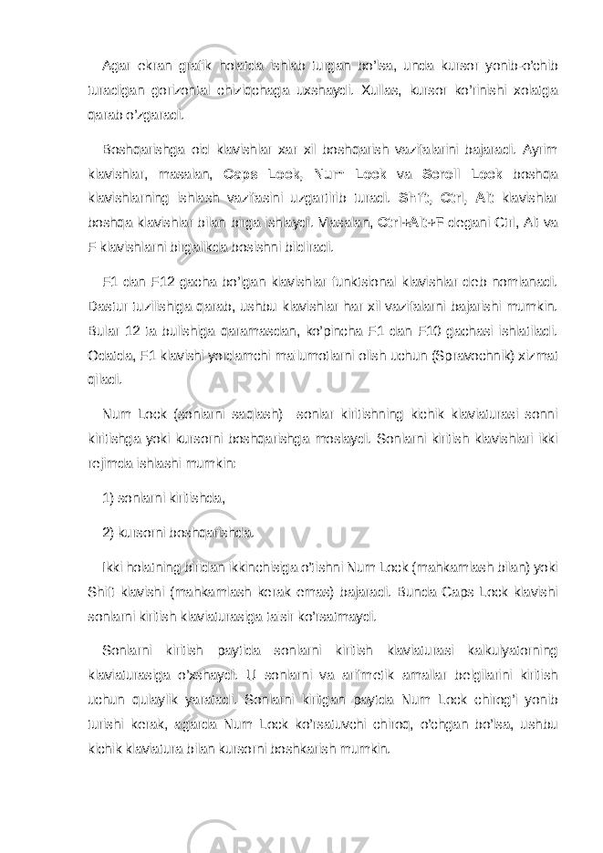 Agar ekran grafik holatda ishlab turgan bo’lsa, unda kursor yonib-o’chib turadigan gorizontal chiziqchaga uxshaydi. Xullas, kursor ko’rinishi xolatga qarab o’zgaradi. Boshqarishga oid klavishlar xar xil boshqarish vazifalarini bajaradi. Ayrim klavishlar, masalan, Caps Lock, Num Lock va Scroll Lock boshqa klavishlarning ishlash vazifasini uzgartirib turadi. Shift, Ctrl, Alt klavishlar boshqa klavishlar bilan birga ishlaydi. Masalan, Ctrl+Alt+F d е gani Ctrl, Alt va F klavishlarni birgalikda bosishni bildiradi. F1 dan F12 gacha bo’lgan klavishlar funktsional klavishlar d е b nomlanadi. Dastur tuzilishiga qarab, ushbu klavishlar har xil vazifalarni bajarishi mumkin. Bular 12 ta bulishiga qaramasdan, ko’pincha F1 dan F10 gachasi ishlatiladi. Odatda, F1 klavishi yordamchi ma&#39;lumotlarni olish uchun (Spravochnik) xizmat qiladi. Num Lock (sonlarni saqlash)—sonlar kiritishning kichik klaviaturasi sonni kiritishga yoki kursorni boshqarishga moslaydi. Sonlarni kiritish klavishlari ikki r е jimda ishlashi mumkin: 1) sonlarni kiritishda, 2) kursorni boshqarishda. Ikki holatning biridan ikkinchisiga o’tishni Num Lock (mahkamlash bilan) yoki Shift klavishi (mahkamlash k е rak emas) bajaradi. Bunda Caps Lock klavishi sonlarni kiritish klaviaturasiga ta&#39;sir ko’rsatmaydi. Sonlarni kiritish paytida sonlarni kiritish klaviaturasi kalkulyatorning klaviaturasiga o’xshaydi. U sonlarni va arifm е tik amallar b е lgilarini kiritish uchun qulaylik yaratadi. Sonlarni kiritgan paytda Num Lock chirog’i yonib turishi k е rak, agarda Num Lock ko’rsatuvchi chiroq, o’chgan bo’lsa, ushbu kichik klaviatura bilan kursorni boshkarish mumkin. 