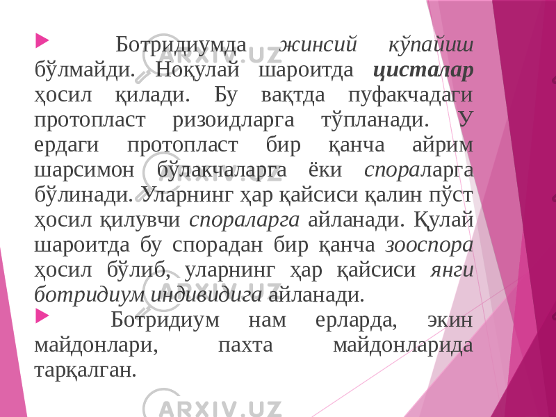  Ботридиумда жинсий кўпайиш бўлмайди. Ноқулай шароитда цисталар ҳосил қилади. Бу вақтда пуфакчадаги протопласт ризоидларга тўпланади. У ердаги протопласт бир қанча айрим шарсимон бўлакчаларга ёки спора ларга бўлинади. Уларнинг ҳар қайсиси қалин пўст ҳосил қилувчи спораларга айланади. Қулай шароитда бу спорадан бир қанча зооспора ҳосил бўлиб, уларнинг ҳар қайсиси янги ботридиум индивидига айланади.  Ботридиум нам ерларда, экин майдонлари, пахта майдонларида тарқалган. 