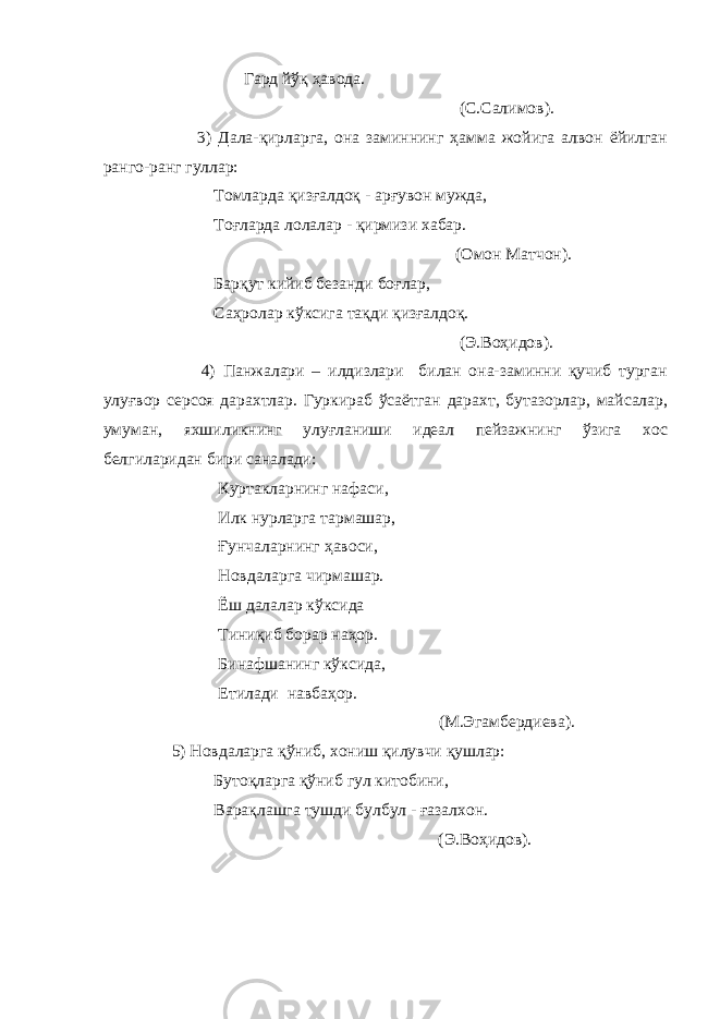  Гард йўқ ҳавода. (С.Салимов). 3) Дала-қирла р га, она заминнинг ҳамма жойига алвон ёйилган ранго-ранг гуллар: Томларда қизғалдоқ - арғувон мужда, Тоғларда лолалар - қирмизи хабар. (Омон Матчон). Барқут кийиб безанди боғлар, Саҳролар кўксига тақди қизғалдоқ. (Э.Воҳидов). 4) Панжалари – илдизлари билан она-заминни қучиб турган улуғвор серсоя дарахтлар. Гуркираб ўсаётган дарахт, бутазорлар, майсалар, умуман, яхшиликнинг улуғланиши идеал пейзажнинг ўзига хос белгилар и дан бири саналади: Куртакларнинг нафаси, Илк нурларга тармашар, Ғунчаларнинг ҳавоси, Новдаларга чирмашар. Ёш далалар кўксида Тиниқиб борар наҳор. Бинафшанинг кўксида, Етилади навбаҳор. (М.Эгамбердиева). 5) Новдаларга қўниб, хониш қилувчи қушлар: Бутоқларга қўниб гул китобини, Варақлашга тушди булбул - ғазалхон. (Э.Воҳидов). 