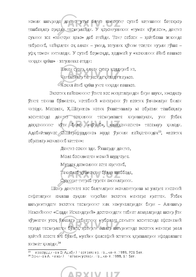 номли шеърида денгиз узра ёлғиз кеманинг сузиб кетишини бетакрор ташбеҳлар орқали тасвирлайди. У қоронғуликни «туман кўрпаси», денгиз сувини эса «зангори ҳаво» деб атайди. Тонг сабоси – ҳаётбахш эпкинда тебран и б, чайқалган оқ елкан – умид, эзгулик қўним топган нурли гўша – уфқ томон интилади. У сузиб бормоқда, ҳадемай у «кокилини ёйиб пешвоз чиққан қуёш» - эзгуликка етади: Елкан сузар, елкан сузар қолдириб из, Чағалайлар теграсида қилади парвоз. Кокил ёзиб қуёш унга чиқади пешвоз. Экзотик пейзажнинг ўзига хос жиҳатларидан бири шуки, ижодкор ўзига таниш бўлмаган, нотабиий манзарани ўз поэтик ўлчамлари билан чизади. Масалан, Ҳ.Шарипов нозик ўхшатишлар ва образли ташбеҳлар воситасида денгиз соҳилини тасвирлашга киришаркан, уни ўзбек деҳқонининг кўзи билан «кўриб», «деҳқончасига» тасаввур қилади. Адабиётшунос О.Шарафуддинов жуда ўринли пайқаганидек 23 , «поэтик образлар жонланиб кетган»: Денгиз сокин эди. Ўхшарди денгиз, Мола босилмаган мовий шудгорга. Муздек дазмолини аста юргизиб, Текислаб қўймоқчи бўлди шаббода, Сувнинг титраб турган ажинларини. Шоир денгизга хос белгиларни жонлантириш ва уларга инсоний сифатларни юклаш орқали чиройли экзотик манзара яратган. Ўзбек шеъриятидаги экзотик тасвирнинг илк намуналаридан бири – Алишеър Навоийнинг «Садди Искандарий» достонидаги табиат лавҳаларида шоир ўзи кўрмаган узоқ ўлкалар табиатини муболаға санъати воситасида афсонавий тарзда тасвирлаган бўлса, ҳозирги ёшлар шеъриятида экзотик манзара реал ҳаётий асосга эга бўлиб, муайян фалсафий-эстетик қарашларни ифодалашга хизмат қилади. 24 23 Шарофуддинов О. Адабий портретлар.-Тошкент. 1989, 206-бет. 24 Эркинов А. Навоий - пейзаж устаси.-Тошкент. 1988, 61-бет. 