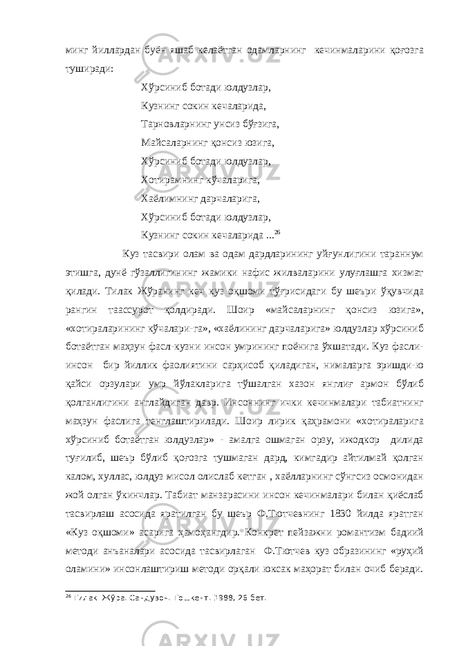 минг йиллардан буён яшаб келаётган одамларнинг кечинмаларини қоғозга туширади: Хўрсиниб ботади юлдузлар, Кузнинг сокин кечаларида, Тарновларнинг унсиз бўғзига, Майсаларнинг қонсиз юзига, Хўрсиниб ботади юлдузлар, Хотирамнинг кўчаларига, Хаёлимнинг дарчаларига, Хўрсиниб ботади юлдузлар, Кузнинг сокин кечаларида ... 26 Куз тасвири олам ва одам дардларининг уйғунлигини тараннум этишга, дунё гўзаллигининг жамики нафис жилваларини улуғлашга хизмат қилади. Тилак Жўранинг кеч куз оқшоми тўғрисидаги бу шеъри ўқувчида рангин таассурот қолдиради. Шоир «майсаларнинг қонсиз юзига», «хотираларининг кўчалари-га», «хаёлининг дарчаларига» юлдузлар хўрсиниб ботаётган маҳзун фасл-кузни инсон умрининг поёнига ўхшатади. Куз фасли- инсон бир йиллик фаолиятини сарҳисоб қиладиган, нималарга эришди-ю қайси орзулари умр йўлакларига тўшалган хазон янглиғ армон бўлиб қолганлигини англайдиган давр. Инсоннинг ички кечинмалари табиатнинг маҳзун фаслига тенглаштирилади. Шоир лирик қаҳрамони «хотираларига хўрсиниб ботаётган юлдузлар» - амалга ошмаган орзу, ижодкор дилида туғилиб, шеър бўлиб қоғозга тушмаган дард, кимгадир айтилмай қолган калом, хуллас, юлдуз мисол олислаб кетган , хаёлларнинг сўнгсиз осмонидан жой олган ўкинчлар. Табиат манзарасини инсон кечинмалари билан қиёслаб тасвирлаш асосида яратилган бу шеър Ф.Тютчевнинг 1830 йилда яратган «Куз оқшоми» асарига ҳамоҳангдир. Конкрет пейзажни романтизм бадиий методи анъаналари асосида тасвирлаган Ф.Тютчев куз образининг «руҳий оламини» инсонлаштириш методи орқали юксак маҳорат билан очиб беради. 26 Тилак Жўра. Сандувоч.-Тошкент. 1988, 26-бет. 