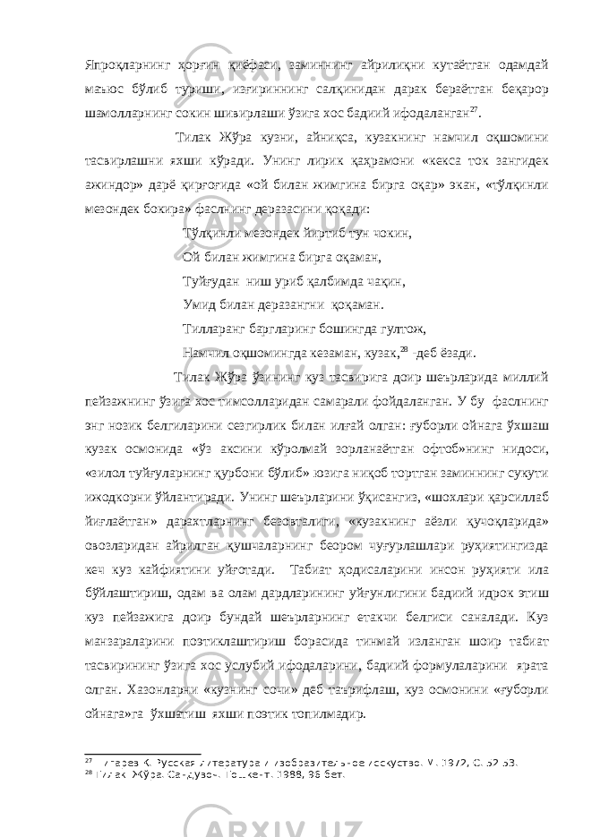 Япроқларнинг ҳорғин қиёфаси, заминнинг айрилиқни кутаётган одамдай маъюс бўлиб туриши, изғириннинг салқинидан дарак бераётган беқарор шамолларнинг сокин шивирлаши ўзига хос бадиий ифодаланган 27 . Тилак Жўра кузни, айниқса, кузакнинг намчил оқшомини тасвирлашни яхши кўради. Унинг лирик қаҳрамони «кекса ток зангидек ажиндор» дарё қирғоғида «ой билан жимгина бирга оқар» экан, «тўлқинли мезондек бокира» фаслнинг деразасини қоқади: Тўлқинли мезондек йиртиб тун чокин, Ой билан жимгина бирга оқаман, Туйғудан ниш уриб қалбимда чақин, Умид билан деразангни қоқаман. Тилларанг баргларинг бошингда гултож, Намчил оқшомингда кезаман, кузак , 28 -деб ёзади. Тилак Жўра ўзининг куз тасвирига доир шеърларида миллий пейзажнинг ўзига хос тимсолларидан самарали фойдаланган. У бу фаслнинг энг нозик белгиларини сезгирлик билан илғай олган: ғуборли ойнага ўхшаш кузак осмонида «ўз аксини кўролмай зорланаётган офтоб»нинг нидоси, «зилол туйғуларнинг қурбони бўлиб» юзига ниқоб тортган заминнинг сукути ижодкорни ўйлантиради. Унинг шеърларини ўқисангиз, «шохлари қарсиллаб йиғлаётган» дарахтларнинг безовталиги, «кузакнинг аёзли қучоқларида» овозларидан айрилган қушчаларнинг беором чуғурлашлари руҳиятингизда кеч куз кайфиятини уйғотади. Табиат ҳодисаларини инсон руҳияти ила бўйлаштириш, одам ва олам дардларининг уйғунлигини бадиий идрок этиш куз пейзажига доир бундай шеърларнинг етакчи белгиси саналади. Куз манзараларини поэтиклаштириш борасида тинмай изланган шоир табиат тасвирининг ўзига хос услубий ифодаларини, бадиий формулаларини ярата олган. Хазонларни «кузнинг сочи» деб таърифлаш, куз осмонини «ғуборли ойнага»га ўхшатиш яхши поэтик топилмадир. 27 Пигарев К. Русская литература и изобразительное исскуство.-М. 1972, С. 52-53. 28 Тилак Жўра. Сандувоч.-Тошкент. 1988, 96-бет. 