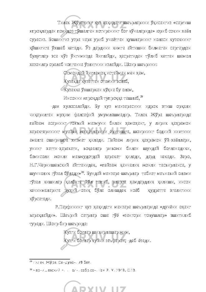  Тилак Жўранинг куз ҳақидаги шеърларини ўқисангиз «сарғиш япроқлардан пояндоз тўшалган хотиранинг боғ кўчаларида» юриб сокин хаёл сурасиз. Бошингиз узра чарх уриб учаётган қушларнинг ноласи кузакнинг қўшиғига ўхшаб кетади. Ўз дардини кимга айтишни билмаган саргардон булутлар эса кўз ўнгимизда йиғлайди, ҳасратидан тўлиб кетган шамол хазонлар оралаб чопганча ўзлигини излайди. Шоир шеърини: Осмондай йиғламоқ истайман мен ҳам, Кузакда кузатган отамни эслаб, Кузакка ўхшаркан кўҳна бу олам, Инсонни япроқдай тупроққа ташлаб, 29 -дея хулосалайди. Бу куз манзарасини идрок этиш орқали чиқарилган муҳим фалсафий умумлашмадир. Тилак Жўра шеърларида пейзаж асарнинг ғоявий мазмуни билан ҳамоҳанг, у лирик қаҳрамон характерининг муайян жиҳатларини ёритишга, шоирнинг бадиий ниятини амалга оширишга хизмат қилади. Пейзаж лирик қаҳрамон ўй-хаёллари, унинг хатти-ҳаракати, воқеалар ривожи билан шундай боғланадики, бамисоли жонли мавжудотдай ҳаракат қилади, дард чекади. Зеро, Н.Г.Чернишевский айтганидек, «пейзаж қанчалик жонли тасвирланса, у шунчалик гўзал бўлади» 30 . Бундай манзара-шеърлар табиат маънавий олами гўзал кишилар қалбига йўл топиб, уларга ҳамдардлик қилиши, инсон кечинмаларига руҳий озиқ бўла олишдек ноёб қудратга эгалигини кўрсатади. Р.Парфининг куз ҳақидаги манзара шеърларида «дунёни оҳанг варақлайди». Шеърий сатрлар оша гўё «зангори товушлар» эшитилиб туради. Шоир бир шеърида: Кузги боғлар шивирлашар жим, Кузги боғлар куйчи заъфарон, -деб ёзади. 29 Тилак Жўра. Сандувоч. 78-бет. 30 Чернишевский Н.Г. Полн. собр.соч. Том 2.-М. 1949, С.13. 