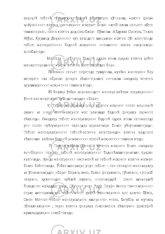 ҳақиқий табиий гўзалликни бадиий образларга кўчириш, «олтин фасл» қиёфасининг поэтик чизгиларини маҳорат билан илғай олиш санъати кўзга ташланаркан, нозик поэтик дид соҳиблари бўлмиш Абдулла Орипов, Тилак Жўра, Хуршид Давроннинг куз ҳақидаги шеърлари поэтик сўз воситасида табиат манзарасининг бадиий лавҳасини чизишнинг юксак намуналари ҳисобланади. Манзара – табиатни бадиий идрок этиш орқали поэтик қайта жонлантиришнинг муҳим эстетик воситаларидан бири. Пейзажни санъат сифатида тушуниш, муайян манзарани бор латофати ила образли фикрга айлантиришга интилиш ижодкор эстетик қарашларининг моҳиятини ташкил этади. 80-йиллар ўзбек лирикасидаги манзара-пейзаж асарларининг ўзига хос жиҳатлари қуйидагилардан иборат: 1) Табиат манзараларининг эстетик моҳияти инсон маънавий олами ва ички кечинмаларига мос равишда бадиий фикрлар оқимига айланади. Ижодкор табиат манзараларини бадиий идрок этиш натижасида уни инсон туйғуларининг оҳангдор ҳаракатлари билан уйғунлаштиради. Табиат манзараларининг табиий-эстетик категориядан поэтик ҳодисага айланиши пейзаж бадиий ривожининг асосий моҳиятини ташкил этади. 2) Поэтик пейзаж ўзининг эстетик моҳияти билан ижодкор эътиборини тортган табиий манзараларнинг бадиийлаштирилиши орқали яратилади. Бунда манзаранинг ижтимоий ва табиий моҳияти поэтик мазмун билан бойитилади. Ўзбек шоирлари учун табиат – сон-саноқсиз жониворлар ва ўсимликлардан иборат борлиқ эмас, балки фикрловчи, сўзловчи, изтироб чекувчи, қувончидан куйлай олувчи, инсонлардай сокин шивирлай биладиган муқаддас олам. Шунинг учун Рауф Парфи ёмғир томчиларининг сирли шитирлашидан «кўн г илнинг руҳий оҳанглари»ни ҳис қилган бўлса, Омон Матчон табиат манзараларига яширинган «тоза, беғубор ва мутлақ гўзалликларни» , теран поэтик фикрлар силсиласига айланувчи фалсафий мушоҳадаларни излаб топади. 