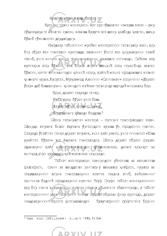  Булутлар ҳам ювош, беозор ... Кузнинг сокин манзараси. Боғ аро тўшалган намхуш хазон – умр сўқмоқларига ёйилган армон, «ювош булут» эса шоир қалбида қолган, шеър бўлиб тўкилмаган дардлардир. Ижодкор табиатнинг муайян манзарасини тасвирлар экан, ҳар бир образ ёки тимсолни яратишда оламнинг ўзига хос қирраларини излаб топиб, унга янгича маъно теранликларини юклашга интилади. Пейзаж хоҳ мустақил асар бўлсин, хоҳ бирор лирик шеърий асар таркибида келган бўлсин, катта-кичиклигидан қатъий назар, ҳаётий маъно ифодалашга хизмат қилмоғи керак.Хусусан, Муҳаммад Алининг «Спитамен» асарининг «Дарахт ўсар» деб бошланувчи қисми д аги пейзаж тасвирида шундай мисралар бор: Қара, дарахт саҳрода танҳо, Урар, урар бўрон унга бош. Дарахт кўзин очолмас, аммо, Бардошимга қўшади бардош. 3 Шоир тасвирлаган манзара – ортиқча тавсифлардан холи. Шеърда эзгулик билан ёвузлик ўртасидаги кураш ўз ифодасини топган. Саҳрода ўсаётган танҳо дарахт эзгулик, яъни ҳаёт рамзи, унга тинимсиз «бош ураётган бўрон» эса ёвузлик тимсолидир. Шоир дарахт образи орқали одамларни ҳаёт қийинчиликларидан қўрқмасликка, доимо ҳақиқат ва эътиқод учун курашдан қайтмасликка ч а қиради. Табиат манзаралари замиридаги уйғониш ва жонланиш фалсафаси, сокин ва шиддатли ранглар-у шакллар қиёфаси, нурлар ва товушларнинг лирик тимсолларини поэтик таҳлил этиб, пейзажнинг оригинал бадиий ифодаларини яратган Рауф Парфи табиат манзарасининг ҳар бир нозик қирраларини поэтик таҳлил объектига айлантиради, у табиат манзарасининг реал тасвирини чизиш орқали образли фикр юритади, дарахт новда л арининг оҳиста қисирлашидан булутларнинг сукутигача барини 3 Рауф Парфи. Сабр дарахти.-Тошкент. 1986, 25-бет. 