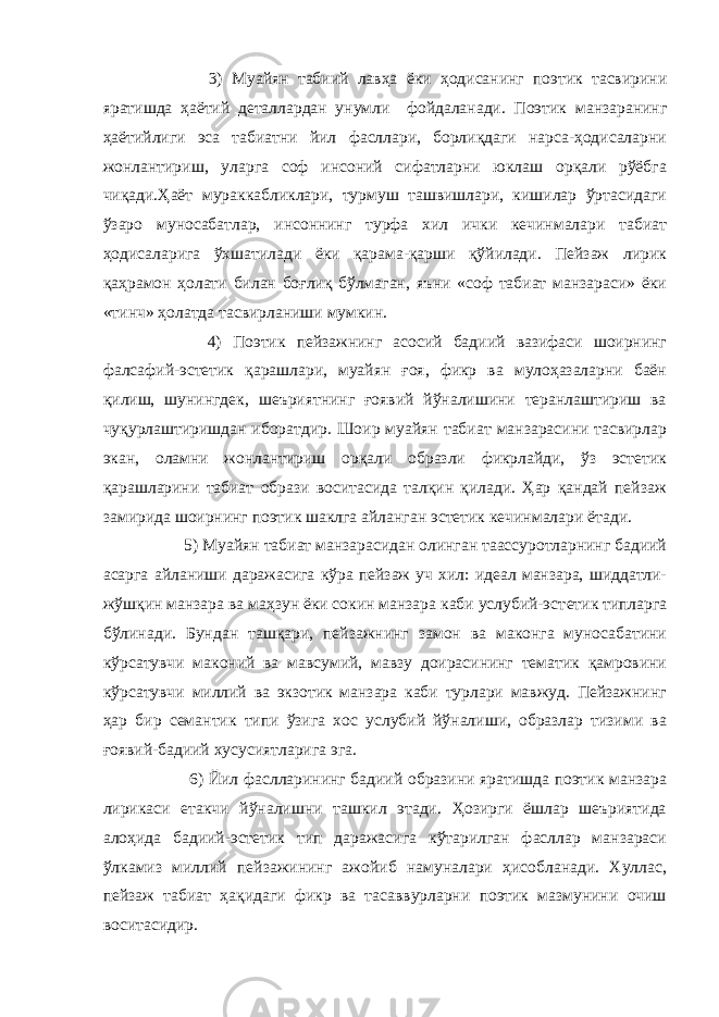  3) Муайян табиий лавҳа ёки ҳодисанинг поэтик тасвирини яратишда ҳаётий деталлардан унумли фойдаланади. Поэтик манзаранинг ҳаётийлиги эса табиатни йил фасллари, борлиқдаги нарса-ҳодисаларни жонлантириш, уларга соф инсоний сифатларни юклаш орқали рўёбга чиқади.Ҳаёт мураккабликлари, турмуш ташвишлари, кишилар ўртасидаги ўзаро муносабатлар, инсоннинг турфа хил ички кечинмалари табиат ҳодисаларига ўхшатилади ёки қарама-қарши қўйилади. Пейзаж лирик қаҳрамон ҳолати билан боғлиқ бўлмаган, яъни «соф табиат манзараси» ёки «тинч» ҳолатда тасвирланиши мумкин. 4) Поэтик пейзажнинг асосий бадиий вазифаси шоирнинг фалсафий-эстетик қарашлари, муайян ғоя, фикр ва мулоҳазаларни баён қилиш, шунингдек, шеъриятнинг ғоявий йўналишини теранлаштириш ва чуқурлаштиришдан иборатдир. Шоир муайян табиат манзарасини тасвирлар экан, оламни жонлантириш орқали образли фикрлайди, ўз эстетик қарашларини табиат образи воситасида талқин қилади. Ҳар қандай пейзаж замирида шоирнинг поэтик шаклга айланган эстетик кечинмалари ётади. 5) Муайян табиат манзарасидан олинган таассуротларнинг бадиий асарга айланиши даражасига кўра пейзаж уч хил: идеал манзара, шиддатли- жўшқин манзара ва маҳзун ёки сокин манзара каби услубий-эст е тик типларга бўлинади. Бунда н ташқари , пейзажнинг замон ва маконга муносабатини кўрсатувчи маконий ва мавсумий, мавзу доирасининг тематик қамровини кўрсатувчи миллий ва экзотик манзара каби турлари мавжуд. Пейзажнинг ҳар бир семантик типи ўзига хос услубий йўналиши, образлар тизими ва ғоявий-бадиий хусусиятларига эга. 6) Йил фаслларининг бадиий образини яратишда поэтик манзара лирикаси етакчи йўналишни ташкил этади. Ҳозирги ёшлар шеъриятида алоҳида бадиий-эстетик тип даражасига кўтарилган фасллар манзараси ўлкамиз миллий пейзажининг ажойиб намуналари ҳисобланади. Хуллас, пейзаж табиат ҳақидаги фикр ва тасаввурларни поэтик мазмунини очиш воситасидир. 