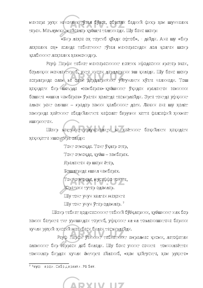 манзара руҳи нечоғлик гўзал бўлса, образли бадиий фикр ҳам шунчалик теран. Маълумки, майсалар қуёшга талпинади. Шу боис шоир: «Бир лаҳза оҳ тортиб қўяди офтоб», - дейди. Ана шу «бир лаҳзалик оҳ» аслида табиатнинг гўзал манзарасидан лол қолган шоир қалбининг лаҳзалик ҳаяжонидир. Рауф Парфи табиат манзарасининг поэтик ифодасини яратар экан, борлиқни жонлантириб, унга инсон дардларини эш қилади. Шу боис шоир асарларида олам ва одам дардларининг уйғунлиги кўзга чалинади. Тош ҳақидаги бир шеърда «замбарак»-қуёшнинг ўқидан яраланган заминни бошига «яшил чамбарак» ўраган ҳолатда тасвирлайди. Эрта тонгда уфқнинг алвон ранг олиши – ярадор замин қалбининг доғи. Лекин ана шу ҳолат замирида ҳаётнинг абадийлигига кафолат берувчи катта фалсафий ҳикмат яширинган. Шоир вақтнинг узлуксизлиги ва ҳаётнинг боқийлиги ҳақидаги ҳақиқатга ишонтира олади: Тонг отмоқда. Тонг ўқлар отар, Тонг отмоқда, қуёш – замбарак. Яраланган ер шари ётар, Бошларида яшил чамбарак. Тонг отмоқда, мусаффо тонгга, Юрагини тутар одамлар. Шу тонг учун келган жаҳонга Шу тонг учун ўтар одамлар . 7 Шоир табиат ҳодисасининг табиий бўёқларини, қуёшнинг илк бор замин бағрига тиғ уришидан тортиб, уфқнинг ял-ял товланишигача барини кучли руҳий-ҳиссий жозибаси билан тасвирлайди. Рауф Парфи ўзининг табиатнинг ажралмас қисми, латофатли оламнинг бир зарраси деб билади. Шу боис унинг сочига томчилаётган томчилар бирдан кучли ёмғирга айланиб, «ҳам қайғусига, ҳам руҳига» 7 Рауф Парфи. Сабр дарахти. 26-бет. 