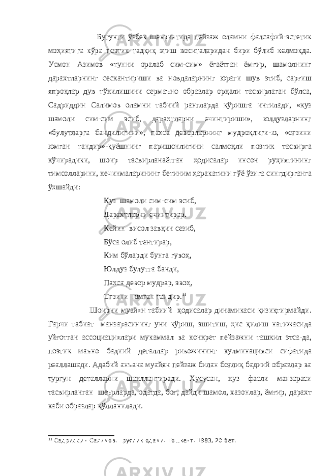  Бугунги ўзбек шеъриятида пейзаж оламни фалсафий-эстетик моҳиятига кўра поэтик тадқиқ этиш воситаларидан бири бўлиб келмоқда. Усмон Азимов «тунни оралаб сим-сим» ёғаётган ёмғир, шамолнинг дарахтларнинг сескантириши ва новдаларнинг юраги шув этиб, сарғиш япроқлар дув тўкилишини сермаъно образлар орқали тасвирлаган бўлса, Садриддин Салимов оламни табиий рангларда кўришга интилади, «куз шамоли сим-сим эсиб, дарахтларни ечинтириши», юлдузларнинг «булутларга бандилигини», пахса деворларнинг мудроқлиги-ю, «оғзини юмган тандир»-қуёшнинг паришонлигини салмоқли поэтик тасвирга кўчирадики, шоир тасвирланаётган ҳодисалар инсон руҳиятининг тимсоллар и ни, кечинмаларининг бетиним ҳарак а тини гўё ўзига сингдирганга ўхшайди: Куз шамоли сим-сим эсиб, Дарахтларни ечинтирар. Кейин висол завқин сезиб, Бўса олиб тентирар, Ким бўларди бунга гувоҳ, Юлдуз булутга банди, Пахса девор мудрар, эвоҳ, Оғзини юмган тандир . 11 Шоирни муайян табиий ҳодисалар динамикаси қизиқтирмайди. Гарчи табиат манзарасининг уни кўриш, эшитиш, ҳис қилиш натижасида уйғотган ассоциациялари мукаммал ва конкрет пейзажни ташкил этса - да, поэтик маъно бадиий деталлар ривожининг кулминацияси сифатида реаллаш а ди. А д а б ий анъана муайян пейзаж билан боғлиқ бадиий образлар ва турғун де т алларни шакллантиради. Хусусан, куз фасли манзараси тасвирланган шеърларда, одатда, боғ, дайди шамол, хазонлар, ёмғир, дарахт каби образлар қўлланилади. 11 Садриддин Салимов. Ёруғлик одами.-Тошкент. 1983, 20-бет. 