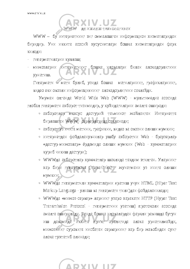 www.arxiv.uz WWW – да ишлаш технологияси WWW – бу интернетнинг энг оммалашган информацион хизматларидан биридир. Уни иккита асосий хусусиятлари бошка хизматларидан фарк килади: - гиперматнларни куллаш; - мижозларни интернетнинг бошка иловалари билан алокадорлигини урнатиш. Гиперматн – матн булиб, узида бошка матнларнинг, графикларнинг, видео еки овозли информациянинг алокадорлигини саклайди. Умуман олганда W о rld Wide Web ( WWW ) - мультимедиа асосида глобал гиперматн ахборот тизимидир, у куйидагиларни амалга оширади:  ахборотлар махсус дастурий таъминот жойланган Интернетга бирлашган WWW - серверларида сакланади;  ахборот уз ичига матнни, графикни, видео ва овозни олиши мумкин;  интернетдан фойдаланувчилар ушбу ахборотни Web - браузерлар «дастур-мижозлар» ёрдамида олиши мумкин ( Web - хужжатларни куриб чикиш дастури);  WWW да ахборотлар хужжатлар шаклида такдим этилган. Уларнинг хар бири гипералока ( hieperlinks ) - жунатмани уз ичига олиши мумкин;  WWW да гиперматнли хужжатларни яратиш учун HTML ( Hi р er Text Marku р Language - улчаш ва гиперматн тили)дан фойдаланилади;  WWW да «мижоз-сервер» ларнинг узаро харакати HTT Р ( Hy р er Text Transmissi о n Р r о t о c о l - гиперматнни узатиш) протоколи асосида амалга оширилади. Бунда бошка иловалардан фаркли равишда бутун иш давомида иккита пункт оралигида алока урнатилмайди, мижознинг суровига нисбатан сервернинг хар бир жавобидан сунг алока тухтатиб олинади; 