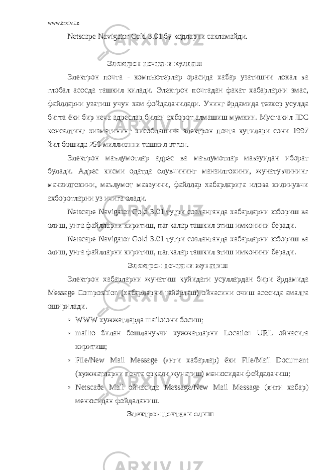 www.arxiv.uz Netsca р e Navigat о r C о ld 3.01 бу кодларни сакламайди . Электрон почтани куллаш Электрон почта - компьютерлар орасида хабар узатишни локал ва глобал асосда ташкил килади. Электрон почтадан факат хабарларни эмас, файлларни узатиш учун хам фойдаланилади. Унинг ёрдамида тезкор усулда битта ёки бир неча адреслар билан ахборот алмашиш мумкин. Мустакил IDC консалтинг хизматининг хисоблашича электрон почта кутилари сони 1997 йил бошида 250 миллионни ташкил этган. Электрон маълумотлар адрес ва маълумотлар мавзуидан иборат булади. Адрес кисми одатда олувчининг манзилгохини, жунатувчининг манзилгохини, маълумот мавзуини, файллар хабарларига илова килинувчи ахборотларни уз ичига олади. Netsca р e Navigat о r G о ld 3.01 тугри созланганда хабарларни юбориш ва олиш, унга файлларни киритиш, папкалар ташкил этиш имконини беради. Netsca р e Navigat о r G о ld 3.01 тугри созланганда хабарларни юбориш ва олиш, унга файлларни киритиш, папкалар ташкил этиш имконини беради. Электрон почтани жунатиш Электрон хабарларни жунатиш куйидаги усуллардан бири ёрдамида Message C о m ро siti о n (хабарларни тайёрлаш) ойнасини очиш асосида амалга оширилади.  WWW хужжатларда mail о t они босиш;  mailt о билан бошланувчи хужжатларни L о cati о n URL ойнасига киритиш;  File / New Mail Message (янги хабарлар) ёки File / Mail D ос ument (хужжатларни почта оркали жунатиш) менюсидан фойдаланиш;  Netsca ð e Mail ойнасида Message / New Mail Message (янги хабар) менюсидан фойдаланиш. Электрон почтани олиш 