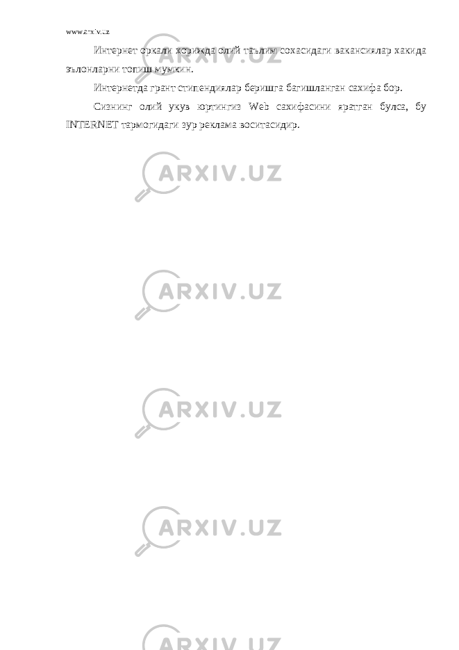 www.arxiv.uz Интернет оркали хорижда олий таълим сохасидаги вакансиялар хакида эълонларни топиш мумкин. Интернетда грант стипендиялар беришга багишланган сахифа бор. Сизнинг олий укув юртингиз Web сахифасини яратган булса, бу INTERNET тармогидаги зур реклама воситасидир. 