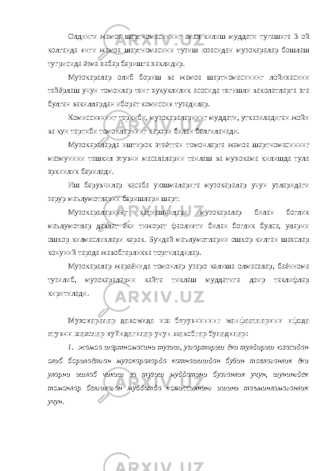 Олдинги жамоа шартномасининг амал килиш муддати тугашига 3 ой колганда янги жамоа шартномасини тузиш юзасидан музокаралар бошлаш тугрисида ёзма хабар беришга хаклидир. Музокаралар олиб бориш ва жамоа шартномасининг лойихасини тайёрлаш учун томонлар тенг хукуклилик асосида тегишли ваколатларга эга булган вакиллардан иборат комиссия тузадилар. Комиссиянинг таркиби, музокараларнинг муддати, утказиладиган жойи ва кун тартиби томонларнинг карори билан белгиланади. Музокараларда иштирок этаётган томонларга жамоа шартномасининг мазмунини ташкил этувчи масалаларни танлаш ва мухокама килишда тула эркинлик берилади. Иш берувчилар касаба уюшмаларига музокаралар учун узларидаги зарур маълумотларни беришлари шарт. Музокараларнинг катнашчилари музокаралар билан боглик маълумотлар давлат ёки тижорат фаолияти билан боглик булса, уларни ошкор килмасликлари керак. Бундай маълумотларни ошкор килган шахслар конуний тарзда жавобгарликка тортиладилар. Музокаралар жараёнида томонлар узаро келиша олмасалар, баённома тузилиб, музокараларни кайта тиклаш муддатига доир таклифлар киритилади. Музокаралар давомида иш берувчининг манфаатларини ифода этувчи шахслар куйидагилар учун жавобгар буладилар: 1. жамоа шартномасини тузиш, узгартириш ёки тулдириш юзасидан олиб борилаётган музокараларда катнашишдан буйин товлаганлик ёки уларни ишлаб чикиш ва тузиш муддатини бузганлик учун, шунингдек томонлар белгилаган муддатда комиссиянинг ишини таъминламаганлик учун. 