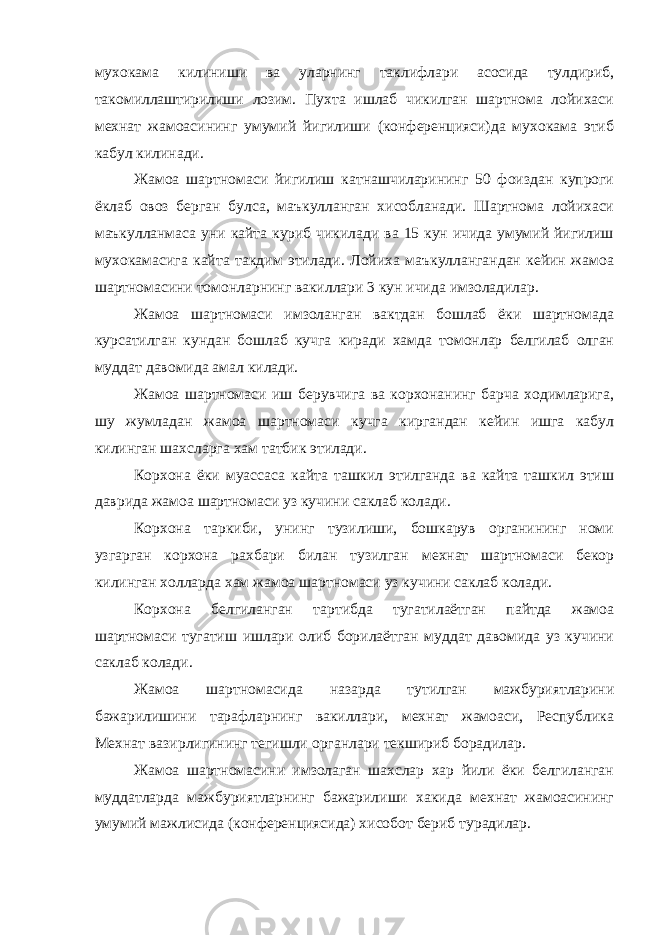 мухокама килиниши ва уларнинг таклифлари асосида тулдириб, такомиллаштирилиши лозим. Пухта ишлаб чикилган шартнома лойихаси мехнат жамоасининг умумий йигилиши (конференцияси)да мухокама этиб кабул килинади. Жамоа шартномаси йигилиш катнашчиларининг 50 фоиздан купроги ёклаб овоз берган булса, маъкулланган хисобланади. Шартнома лойихаси маъкулланмаса уни кайта куриб чикилади ва 15 кун ичида умумий йигилиш мухокамасига кайта такдим этилади. Лойиха маъкуллангандан кейин жамоа шартномасини томонларнинг вакиллари 3 кун ичида имзоладилар. Жамоа шартномаси имзоланган вактдан бошлаб ёки шартномада курсатилган кундан бошлаб кучга киради хамда томонлар белгилаб олган муддат давомида амал килади. Жамоа шартномаси иш берувчига ва корхонанинг барча ходимларига, шу жумладан жамоа шартномаси кучга киргандан кейин ишга кабул килинган шахсларга хам татбик этилади. Корхона ёки муассаса кайта ташкил этилганда ва кайта ташкил этиш даврида жамоа шартномаси уз кучини саклаб колади. Корхона таркиби, унинг тузилиши, бошкарув органининг номи узгарган корхона рахбари билан тузилган мехнат шартномаси бекор килинган холларда хам жамоа шартномаси уз кучини саклаб колади. Корхона белгиланган тартибда тугатилаётган пайтда жамоа шартномаси тугатиш ишлари олиб борилаётган муддат давомида уз кучини саклаб колади. Жамоа шартномасида назарда тутилган мажбуриятларини бажарилишини тарафларнинг вакиллари, мехнат жамоаси, Республика Мехнат вазирлигининг тегишли органлари текшириб борадилар. Жамоа шартномасини имзолаган шахслар хар йили ёки белгиланган муддатларда мажбуриятларнинг бажарилиши хакида мехнат жамоасининг умумий мажлисида (конференциясида) хисобот бериб турадилар. 