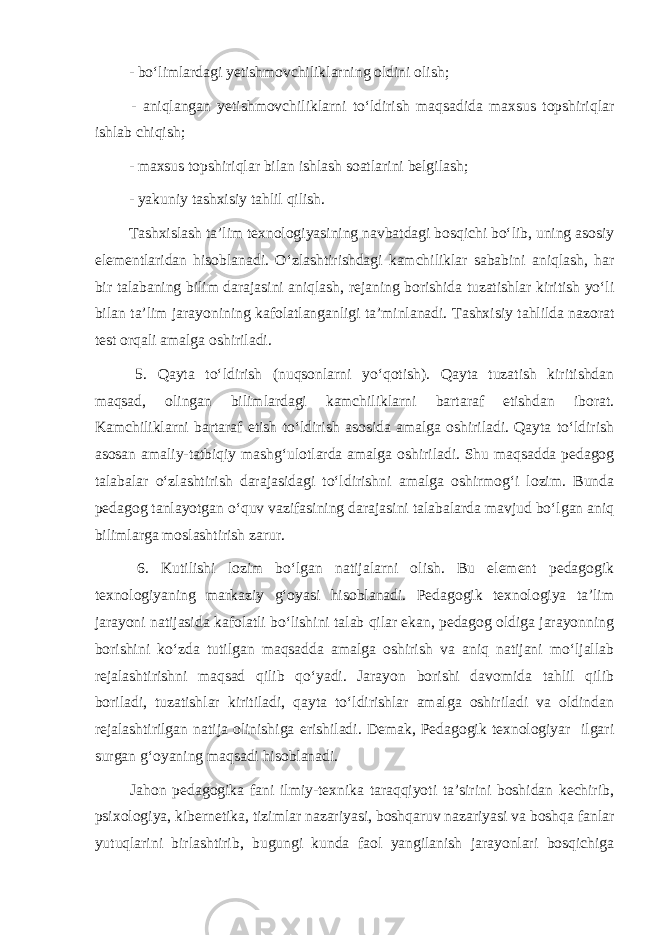  - bo‘limlardagi yetishmovchiliklarning oldini olish; - aniqlangan yetishmovchiliklarni to‘ldirish maqsadida maxsus topshiriqlar ishlab chiqish; - maxsus topshiriqlar bilan ishlash soatlarini belgilash; - yakuniy tashxisiy tahlil qilish. Tashxislash ta’lim texnologiyasining navbatdagi bosqichi bo‘lib, uning asosiy elementlaridan hisoblanadi. O‘zlashtirishdagi kamchiliklar sababini aniqlash, har bir talabaning bilim darajasini aniqlash, rejaning borishida tuzatishlar kiritish yo‘li bilan ta’lim jarayonining kafolatlanganligi ta’minlanadi. Tashxisiy tahlilda nazorat test orqali amalga oshiriladi. 5. Qayta to‘ldirish (nuqsonlarni yo‘qotish). Qayta tuzatish kiritishdan maqsad, olingan bilimlardagi kamchiliklarni bartaraf etishdan iborat. Kamchiliklarni bartaraf etish to‘ldirish asosida amalga oshiriladi. Qayta to‘ldirish asosan amaliy-tatbiqiy mashg‘ulotlarda amalga oshiriladi. Shu maqsadda pedagog talabalar o‘zlashtirish darajasidagi to‘ldirishni amalga oshirmog‘i lozim. Bunda pedagog tanlayotgan o‘quv vazifasining darajasini talabalarda mavjud bo‘lgan aniq bilimlarga moslashtirish zarur. 6. Kutilishi lozim bo‘lgan natijalarni olish. Bu element pedagogik texnologiyaning markaziy g‘oyasi hisoblanadi. Pedagogik texnologiya ta’lim jarayoni natijasida kafolatli bo‘lishini talab qilar ekan, pedagog oldiga jarayonning borishini ko‘zda tutilgan maqsadda amalga oshirish va aniq natijani mo‘ljallab rejalashtirishni maqsad qilib qo‘yadi. Jarayon borishi davomida tahlil qilib boriladi, tuzatishlar kiritiladi, qayta to‘ldirishlar amalga oshiriladi va oldindan rejalashtirilgan natija olinishiga erishiladi. Demak, Pedagogik texnologiyar ilgari surgan g‘oyaning maqsadi hisoblanadi. Jahon pedagogika fani ilmiy-texnika taraqqiyoti ta’sirini boshidan kechirib, psixologiya, kibernetika, tizimlar nazariyasi, boshqaruv nazariyasi va boshqa fanlar yutuqlarini birlashtirib, bugungi kunda faol yangilanish jarayonlari bosqichiga 