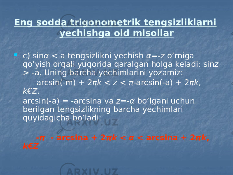 Eng sodda trigonometrik tengsizliklarni yechishga oid misollar  c) sin α < a tengsizlikni yechish α =- z o’rniga qo’yish orqali yuqorida qaralgan holga keladi: sin z > -a. Uning barcha yechimlarini yozamiz: arcsin(-m) + 2 πk < z < π -arcsin(-a) + 2 πk , k€Z. arcsin(-a) = -arcsina va z =- α bo’lgani uchun berilgan tengsizlikning barcha yechimlari quyidagicha bo’ladi: - π - arcsina + 2 πk < α < arcsina + 2 πk , k€Z 