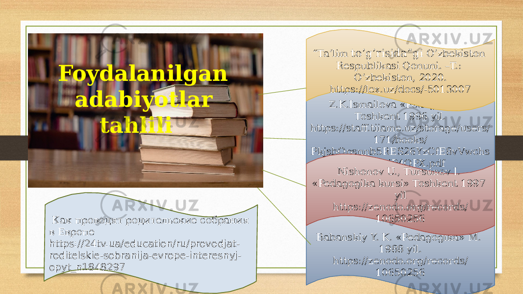  Foydalanilgan adabiyotlar tahlili Z.K.Ismailova «Pedagogika» Toshkent 1996 yil. https://staff.tiiame.uz/storage/users/ 171/books/ PkjsbOpsnnb5RES26YzCfE8vVwchs pDeupjP4QPX.pdf Babanskiy Y. K. «Pedagogika» M. 1988 yil. https://zenodo.org/records/ 10650256Nishonov U., Tursunov I. «Pedagogika kursi» Toshkent 1997 yil https://zenodo.org/records/ 10650256 Как проводят родительские собрания в Европе https://24tv.ua/education/ru/provodjat- roditelskie-sobranija-evrope-interesnyj- opyt_n1848297 “ Ta’lim to’g’risida”gi O’zbekiston Respublikasi Qonuni. –T.: O’zbekiston, 2020. https://lex.uz/docs/-5013007 