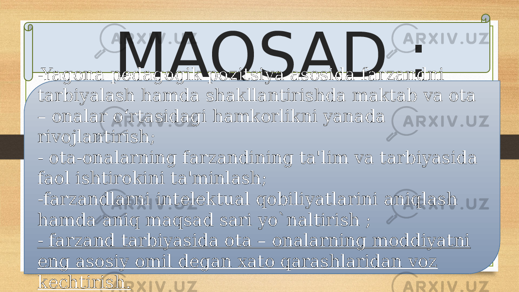 MAQSAD : -Yagona pedagogik pozitsiya asosida farzandni tarbiyalash hamda shakllantirishda maktab va ota – onalar o‘rtasidagi hamkorlikni yanada rivojlantirish; - ota-onalarning farzandining ta&#39;lim va tarbiyasida faol ishtirokini ta&#39;minlash; -farzandlarni intelektual qobiliyatlarini aniqlash hamda aniq maqsad sari yo`naltirish ; - farzand tarbiyasida ota – onalarning moddiyatni eng asosiy omil degan xato qarashlaridan voz kechtirish. 