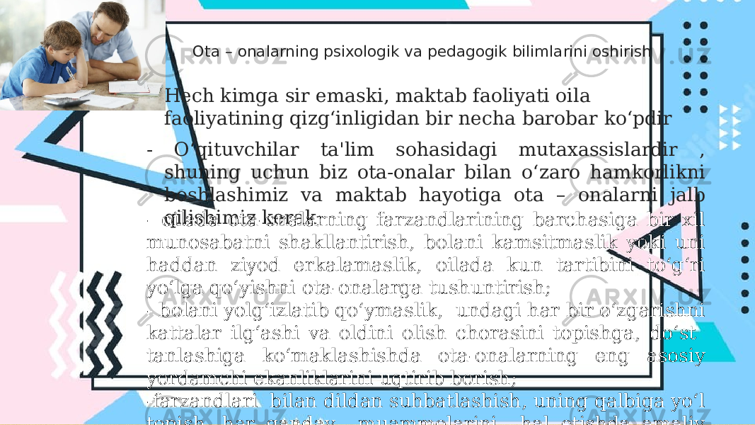 Ota – onalarning psixologik va pedagogik bilimlarini oshirish • Hech kimga sir emaski, maktab faoliyati oila faoliyatining qizg‘inligidan bir necha barobar ko‘pdir - O‘qituvchilar ta&#39;lim sohasidagi mutaxassislardir , shuning uchun biz ota-onalar bilan o‘zaro hamkorlikni boshlashimiz va maktab hayotiga ota – onalarni jalb qilishimiz kerak; - oilada ota-onalarning farzandlarining barchasiga bir xil munosabatni shakllantirish, bolani kamsitmaslik yoki uni haddan ziyod erkalamaslik, oilada kun tartibini to‘g‘ri yo‘lga qo‘yishni ota-onalarga tushuntirish; - bolani yolg‘izlatib qo‘ymaslik, undagi har bir o‘zgarishni kattalar ilg‘ashi va oldini olish chorasini topishga, do‘st tanlashiga ko‘maklashishda ota-onalarning eng asosiy yordamchi ekanliklarini uqtirib borish; -farzandlari bilan dildan suhbatlashish, uning qalbiga yo‘l topish, har qanday muammolarini hal etishda amaliy ko‘makdosh ekanliklarini tushuntirish. 