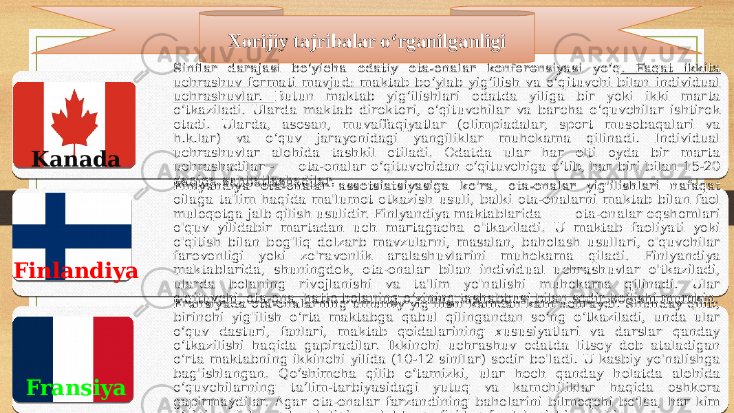 Sinflar darajasi bo‘yicha odatiy ota-onalar konferensiyasi yo‘q . Faqat ikkita uchrashuv formati mavjud: maktab bo‘ylab yig‘ilish va o‘qituvchi bilan individual uchrashuvlar. Butun maktab yig‘ilishlari odatda yiliga bir yoki ikki marta o‘tkaziladi. Ularda maktab direktori, o‘qituvchilar va barcha o‘quvchilar ishtirok etadi. Ularda, asosan, muvaffaqiyatlar (olimpiadalar, sport musobaqalari va h.k.lar) va o‘quv jarayonidagi yangiliklar muhokama qilinadi. Individual uchrashuvlar alohida tashkil etiladi. Odatda ular har olti oyda bir marta uchrashadilar - ota-onalar o‘qituvchidan o‘qituvchiga o‘tib, har biri bilan 15-20 daqiqa suhbatlashadilar. Finlyandiya ota-onalar assotsiatsiyasiga ko&#39;ra, ota-onalar yig&#39;ilishlari nafaqat oilaga ta&#39;lim haqida ma&#39;lumot etkazish usuli, balki ota-onalarni maktab bilan faol muloqotga jalb qilish usulidir. Finlyandiya maktablarida ota-onalar oqshomlari o&#39;quv yilidabir martadan uch martagacha o&#39;tkaziladi. U maktab faoliyati yoki o&#39;qitish bilan bog&#39;liq dolzarb mavzularni, masalan, baholash usullari, o&#39;quvchilar farovonligi yoki zo&#39;ravonlik aralashuvlarini muhokama qiladi. Finlyandiya maktablarida, shuningdek, ota-onalar bilan individual uchrashuvlar o&#39;tkaziladi, ularda bolaning rivojlanishi va ta&#39;lim yo&#39;nalishi muhokama qilinadi. Ular o&#39;qituvchi, ota-ona, hatto bolaning o‘zining tashabbusi bilan sodir bo‘lishi mumkin. Fransiyada ota-onalarning umumiy yig&#39;ilishi kamdan kam uchraydi. Shunday qilib, birinchi yig&#39;ilish o‘rta maktabga qabul qilingandan so‘ng o‘tkaziladi, unda ular o‘quv dasturi, fanlari, maktab qoidalarining xususiyatlari va darslar qanday o‘tkazilishi haqida gapiradilar. Ikkinchi uchrashuv odatda litsey deb ataladigan o‘rta maktabning ikkinchi yilida (10-12 sinflar) sodir bo&#39;ladi. U kasbiy yo&#39;nalishga bag&#39;ishlangan. Qo‘shimcha qilib o‘tamizki, ular hech qanday holatda alohida o‘quvchilarning ta’lim-tarbiyasidagi yutuq va kamchiliklar haqida oshkora gapirmaydilar. Agar ota-onalar farzandining baholarini bilmoqchi bo‘lsa, har kim o‘zining elektron kundaligi va elektron ofisidan foydalanishi mumkin. Xorijiy tajribalar o‘rganilganligi Kanada Finlandiya Fransiya2A 020C 20 20 3720 0A 0F 15 20 20 1007 5B 0A 06 0A 0A 2E07 06 20 0A 5B 2408 0A 0A 0A 2407 0A 1107 0A 