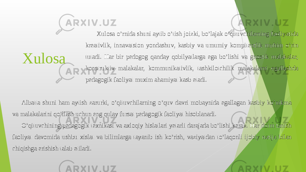 Xulosa Xulosa o’rnida shuni aytib o’tish joizki, bo’lajak o’qituvchilarning faoliyatida kreativlik, innavatsion yondashuv, kasbiy va umumiy kompitentlik muhim o’rin tutadi. Har bir pedogog qanday qobilyatlarga ega bo’lishi va gnostik malakalar, konstruktiv malakalar, kommunikativlik, tashkilotchilik malakalarni egallashda pedagogik faoliyat muxim ahamiyat kasb etadi. Albatta shuni ham aytish zarurki, o’qituvchilarning o’quv davri mobaynida egallagan kasbiy ko’nikma va malakalarini qo’llash uchun eng qulay fursat pedagogik faoliyat hisoblanadi. O’qituvchining pedagogik texnikasi va axloqiy hislatlari yetarli darajada bo’lishi kerak. Har doim tanish faoliyat davomida ushbu xislat va bilimlarga tayanib ish ko’rish, vaziyatdan to’laqonli ijobiy natija bilan chiqishga erishish talab etiladi. 