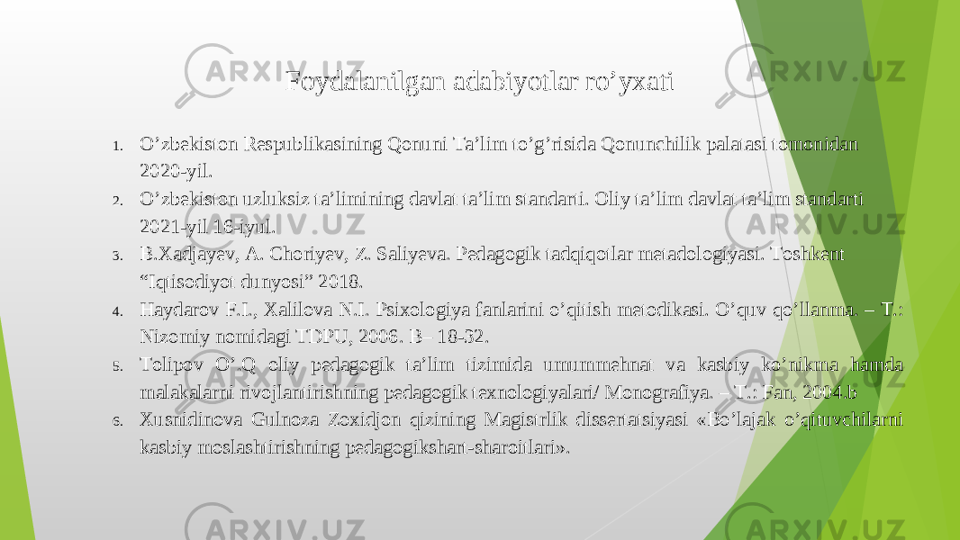 1. O’zbekiston Respublikasining Qonuni Ta’lim to’g’risida Qonunchilik palatasi tomonidan 2020-yil. 2. O’zbekiston uzluksiz ta’limining davlat ta’lim standarti. Oliy ta’lim davlat ta’lim standarti 2021-yil 16-iyul. 3. B.Xadjayev, A. Choriyev, Z. Saliyeva. Pedagogik tadqiqotlar metadologiyasi. Toshkent “Iqtisodiyot dunyosi” 2018. 4. Haydarov F.I., Xalilova N.I. Psixologiya fanlarini o’qitish metodikasi. O’quv qo’llanma. – T.: Nizomiy nomidagi TDPU, 2006. B– 18-32. 5. Tolipov O’.Q oliy pedagogik ta’lim tizimida umummehnat va kasbiy ko’nikma hamda malakalarni rivojlantirishning pedagogik texnologiyalari/ Monografiya. – T.: Fan, 2004.b 6. Xusnidinova Gulnoza Zoxidjon qizining Magistrlik dissertatsiyasi «Bo’lajak o’qituvchilarni kasbiy moslashtirishning pedagogikshart-sharoitlari». Foydalanilgan adabiyotlar ro’yxati 