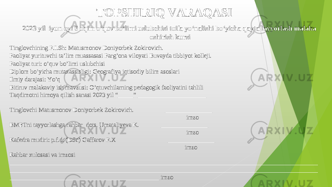 TOPSHIRIQ VARAQASI 202 3 yil iyun oy i 6 oqim o’quv bo’limi uslubchisi toifa yo‘nalish i bo‘yicha qayta tayyorlash malaka oshirish kursi Tinglovchining F.I.Sh : Matusmonov Doniyorbek Zokirovich. Faoliyat yurituvchi ta’lim muassasasi Farg’ona viloyati Buvayda tibbiyot kolleji.   Faoliyat turi : o’quv bo’limi uslubchisi   Diplom bo‘yicha mutaxassisligi : Geografiya iqtisodiy bilim asoslari Ilmiy darajasi : Yo’q Bitiruv malakaviy ish mavzusi : O’qtuvchilarning pedagogik faoliyatini tahlili Taqdimotni himoya qilish sanasi 202 3 yil “_____” ______________________ Tinglovchi Matusmonov Doniyorbek Zokirovich. _______________ imzo BMETni tayyorlashga rahbar   dots. Umataliyeva K. _______________ imzo Kafedra mudiri : p.f.d. (DSc) Gaffarov F.X _______________ imzo Rahbar xulosasi va imzosi ___________________________________________________________________________________________________ ____________________________________________________ _______________________________________________ ____________________________________________ ____ imzo 