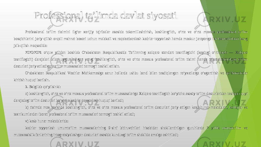 Professional ta’lim tizimini ilg‘or xorijiy tajribalar asosida takomillashtirish, boshlang‘ich, o‘rta va o‘rta maxsus professional ta’lim bosqichlarini joriy qilish orqali mehnat bozori uchun malakali va raqobatbardosh kadrlar tayyorlash hamda mazkur jarayonga ish beruvchilarni keng jalb qilish maqsadida: 2020/2021 o‘quv yilidan boshlab O‘zbekiston Respublikasida Ta’limning xalqaro standart tasniflagichi (keyingi o‘rinlarda — Xalqaro tasniflagich) darajalari bilan uyg‘unlashgan yangi boshlang‘ich, o‘rta va o‘rta maxsus professional ta’lim tizimi hamda tabaqalashtirilgan ta’lim dasturlari joriy etiladigan ta’lim muassasalari tarmog‘i tashkil etilsin. O‘zbekiston Respublikasi Vazirlar Mahkamasiga zarur hollarda ushbu band bilan tasdiqlangan ro‘yxatlarga o‘zgartirish va qo‘shimchalar kiritish huquqi berilsin. 3. Belgilab qo‘yilsinki: a) boshlang‘ich, o‘rta va o‘rta maxsus professional ta’lim muassasalariga Xalqaro tasniflagich bo‘yicha asosiy ta’lim dasturlaridan tashqari quyi darajadagi ta’lim dasturlari bo‘yicha kadrlar tayyorlash huquqi beriladi; b) tizimda mos ravishda boshlang‘ich, o‘rta va o‘rta maxsus professional ta’lim dasturlari joriy etilgan kasb-hunar maktablari, kollejlar va texnikumlardan iborat professional ta’lim muassasalari tarmog‘i tashkil etiladi; v) kasb-hunar maktablarida: kadrlar tayyorlash umumta’lim muassasalarining 9-sinf bitiruvchilari hisobidan shakllantirilgan guruhlarda 2 yillik umumta’lim va mutaxassislik fanlarining integratsiyalashgan dasturlari asosida kunduzgi ta’lim shaklida amalga oshiriladi; Professional ta’limda davlat siyosati 