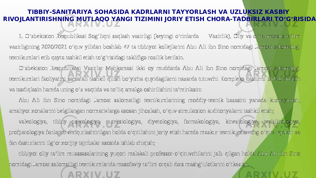 TIBBIY-SANITARIYA SOHASIDA KADRLARNI TAYYORLASH VA UZLUKSIZ KASBIY RIVOJLANTIRISHNING MUTLAQO YANGI TIZIMINI JORIY ETISH CHORA-TADBIRLARI TO‘G‘RISIDA 1. O‘zbekiston Respublikasi Sog‘liqni saqlash vazirligi (keyingi o‘rinlarda — Vazirlik), Oliy va o‘rta maxsus ta’lim vazirligining 2020/2021 o‘quv yilidan boshlab 47 ta tibbiyot kollejlarini Abu Ali ibn Sino nomidagi Jamoat salomatligi texnikumlari etib qayta tashkil etish to‘g‘risidagi taklifiga rozilik berilsin. O‘zbekiston Respublikasi Vazirlar Mahkamasi ikki oy muddatda Abu Ali ibn Sino nomidagi Jamoat salomatligi texnikumlari faoliyatini samarali tashkil qilish bo‘yicha quyidagilarni nazarda tutuvchi Kompleks dasturni ishlab chiqsin va tasdiqlasin hamda uning o‘z vaqtida va to‘liq amalga oshirilishini ta’minlasin: Abu Ali ibn Sino nomidagi Jamoat salomatligi texnikumlarining moddiy-texnik bazasini yanada kuchaytirish, amaliyot xonalarini belgilangan normativlarga asosan jihozlash, o‘quv-simulatsion auditoriyalarni tashkil etish; valeologiya, tibbiy psixologiya, nutritsiologiya, diyetologiya, farmakologiya, kineziologiya, reabilitologiya, profpatologiya fanlarini chuqurlashtirilgan holda o‘qitilishini joriy etish hamda mazkur texnikumlarning o‘quv rejalari va fan dasturlarini ilg‘or xorijiy tajribalar asosida ishlab chiqish; tibbiyot oliy ta’lim muassasalarining yuqori malakali professor-o‘qituvchilarini jalb qilgan holda Abu Ali ibn Sino nomidagi Jamoat salomatligi texnikumlarida masofaviy ta’lim orqali dars mashg‘ulotlarini o‘tkazish. 