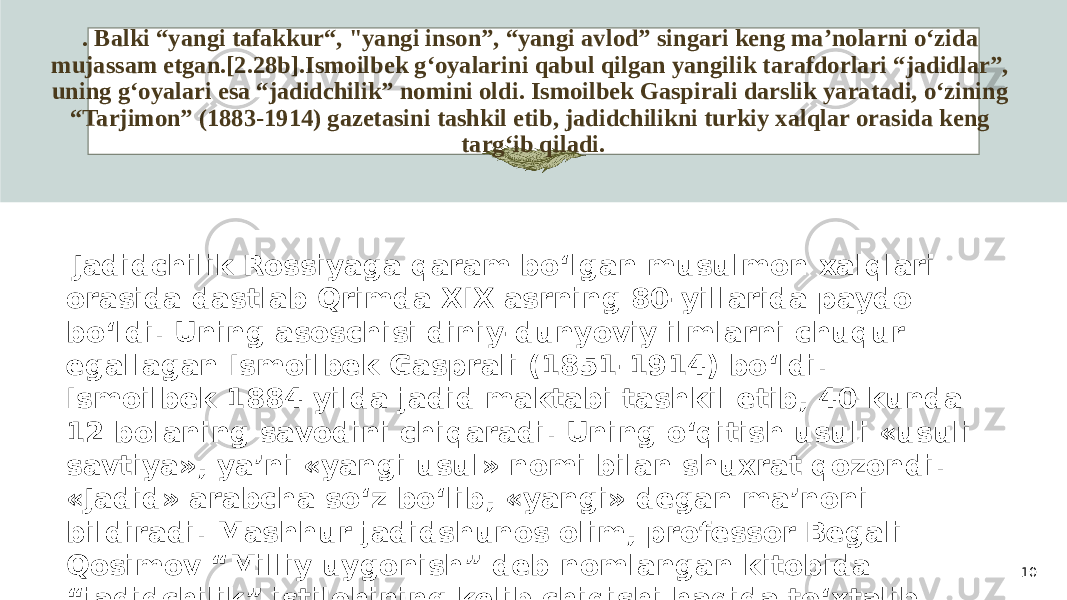 . Balki “yangi tafakkur“, &#34;yangi inson”, “yangi avlod” singari keng ma’nolarni o‘zida mujassam etgan.[2.28b].Ismoilbek g‘oyalarini qabul qilgan yangilik tarafdorlari “jadidlar”, uning g‘oyalari esa “jadidchilik” nomini oldi. Ismoilbek Gaspirali darslik yaratadi, o‘zining “Tarjimon” (1883-1914) gazetasini tashkil etib, jadidchilikni turkiy xalqlar orasida keng targ‘ib qiladi. 10 Jadidchilik Rossiyaga qaram bo‘lgan musulmon xalqlari orasida dastlab Qrimda XIX asrning 80-yillarida paydo bo‘ldi. Uning asoschisi diniy-dunyoviy ilmlarni chuqur egallagan Ismoilbek Gasprali (1851-1914) bo‘ldi. Ismoilbek 1884 yilda jadid maktabi tashkil etib, 40 kunda 12 bolaning savodini chiqaradi. Uning o‘qitish usuli «usuli savtiya», ya’ni «yangi usul» nomi bilan shuxrat qozondi. «Jadid» arabcha so‘z bo‘lib, «yangi» degan ma’noni bildiradi. Mashhur jadidshunos olim, professor Begali Qosimov “Milliy uygonish” deb nomlangan kitobida “jadidchilik” istilohining kelib chiqishi haqida to‘xtalib, shu munosabat bilan uning mohiyati to‘g‘risida ham fikr bildiradi: “Jadidchilikning” asosida “jadid” so‘zi yotadi. “Jadid”ning ma’nosi “yangi” demakdir. 