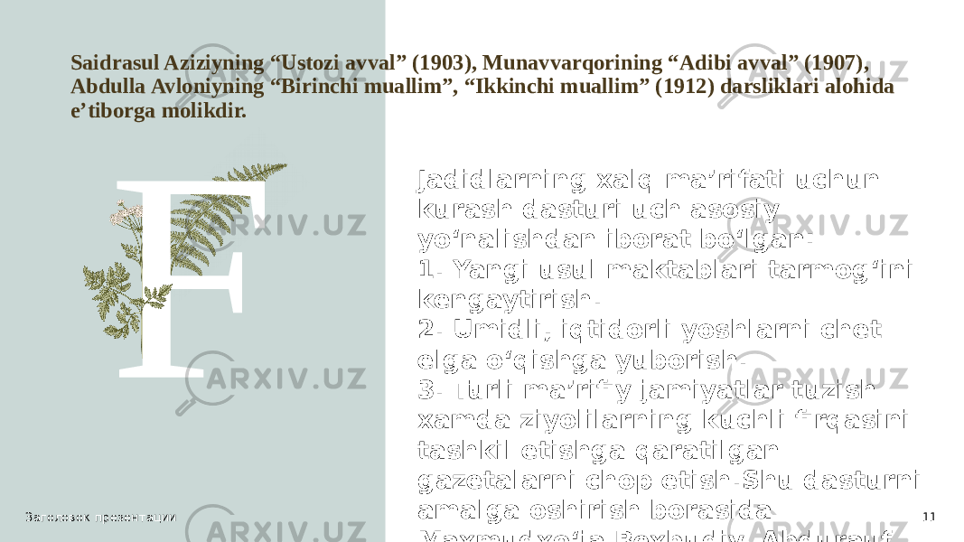 Saidrasul Aziziyning “Ustozi avval” (1903), Munavvarqorining “Adibi avval” (1907), Abdulla Avloniyning “Birinchi muallim”, “Ikkinchi muallim” (1912) darsliklari alohida e’tiborga molikdir. F Заголовок презентации 11Jadidlarning xalq ma’rifati uchun kurash dasturi uch asosiy yo‘nalishdan iborat bo‘lgan: 1. Yangi usul maktablari tarmog‘ini kengaytirish. 2. Umidli, iqtidorli yoshlarni chet elga o‘qishga yuborish. 3. Turli ma’rifiy jamiyatlar tuzish xamda ziyolilarning kuchli firqasini tashkil etishga qaratilgan gazetalarni chop etish.Shu dasturni amalga oshirish borasida Maxmudxo‘ja Bexbudiy, Abdurauf Fitrat, Munavvarqori Abdurashidxonov, Ubaydullaxo‘ja Asadullaxo‘jaev, Abdulla Avloniy, Abdulxamid Cho‘lpon va boshqa ziyolilar jonbozlik ko‘rsatishdi. 