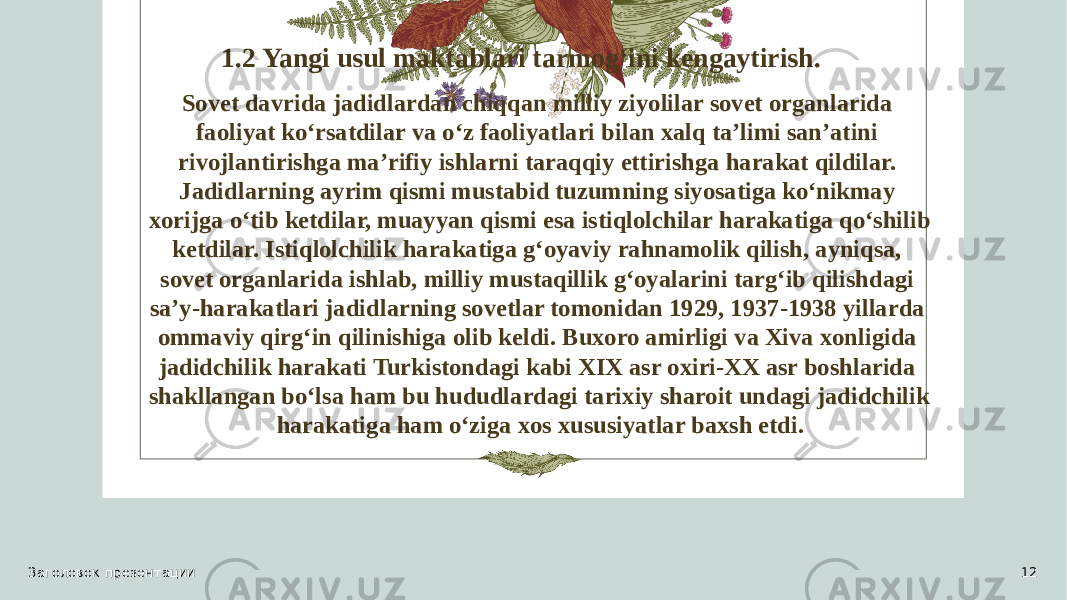 1.2 Yangi usul maktablari tarmog‘ini kengaytirish. Sovet davrida jadidlardan chiqqan milliy ziyolilar sovet organlarida faoliyat ko‘rsatdilar va o‘z faoliyatlari bilan xalq ta’limi san’atini rivojlantirishga ma’rifiy ishlarni taraqqiy ettirishga harakat qildilar. Jadidlarning ayrim qismi mustabid tuzumning siyosatiga ko‘nikmay xorijga o‘tib ketdilar, muayyan qismi esa istiqlolchilar harakatiga qo‘shilib ketdilar. Istiqlolchilik harakatiga g‘oyaviy rahnamolik qilish, ayniqsa, sovet organlarida ishlab, milliy mustaqillik g‘oyalarini targ‘ib qilishdagi sa’y-harakatlari jadidlarning sovetlar tomonidan 1929, 1937-1938 yillarda ommaviy qirg‘in qilinishiga olib keldi. Buxoro amirligi va Xiva xonligida jadidchilik harakati Turkistondagi kabi XIX asr oxiri-XX asr boshlarida shakllangan bo‘lsa ham bu hududlardagi tarixiy sharoit undagi jadidchilik harakatiga ham o‘ziga xos xususiyatlar baxsh etdi. Заголовок презентации 12 